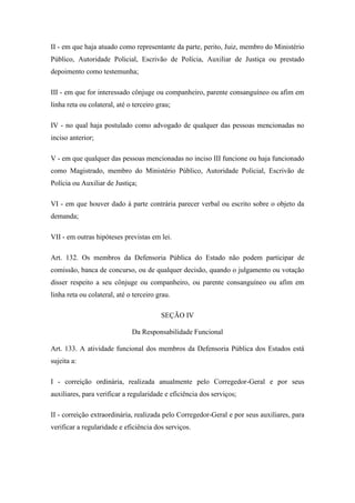 II - em que haja atuado como representante da parte, perito, Juiz, membro do Ministério 
Público, Autoridade Policial, Escrivão de Polícia, Auxiliar de Justiça ou prestado 
depoimento como testemunha; 
III - em que for interessado cônjuge ou companheiro, parente consanguíneo ou afim em 
linha reta ou colateral, até o terceiro grau; 
IV - no qual haja postulado como advogado de qualquer das pessoas mencionadas no 
inciso anterior; 
V - em que qualquer das pessoas mencionadas no inciso III funcione ou haja funcionado 
como Magistrado, membro do Ministério Público, Autoridade Policial, Escrivão de 
Polícia ou Auxiliar de Justiça; 
VI - em que houver dado à parte contrária parecer verbal ou escrito sobre o objeto da 
demanda; 
VII - em outras hipóteses previstas em lei. 
Art. 132. Os membros da Defensoria Pública do Estado não podem participar de 
comissão, banca de concurso, ou de qualquer decisão, quando o julgamento ou votação 
disser respeito a seu cônjuge ou companheiro, ou parente consanguíneo ou afim em 
linha reta ou colateral, até o terceiro grau. 
SEÇÃO IV 
Da Responsabilidade Funcional 
Art. 133. A atividade funcional dos membros da Defensoria Pública dos Estados está 
sujeita a: 
I - correição ordinária, realizada anualmente pelo Corregedor-Geral e por seus 
auxiliares, para verificar a regularidade e eficiência dos serviços; 
II - correição extraordinária, realizada pelo Corregedor-Geral e por seus auxiliares, para 
verificar a regularidade e eficiência dos serviços. 
 