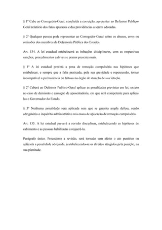 § 1º Cabe ao Corregedor-Geral, concluída a correição, apresentar ao Defensor Publico- 
Geral relatório dos fatos apurados e das providências a serem adotadas. 
§ 2º Qualquer pessoa pode representar ao Corregedor-Geral sobre os abusos, erros ou 
omissões dos membros da Defensoria Pública dos Estados. 
Art. 134. A lei estadual estabelecerá as infrações disciplinares, com as respectivas 
sanções, procedimentos cabíveis e prazos prescricionais. 
§ 1º A lei estadual preverá a pena de remoção compulsória nas hipóteses que 
estabelecer, e sempre que a falta praticada, pela sua gravidade e repercussão, tornar 
incompatível a permanência do faltoso no órgão de atuação de sua lotação. 
§ 2º Caberá ao Defensor Publico-Geral aplicar as penalidades previstas em lei, exceto 
no caso de demissão e cassação de aposentadoria, em que será competente para aplicá-las 
o Governador do Estado. 
§ 3º Nenhuma penalidade será aplicada sem que se garanta ampla defesa, sendo 
obrigatório o inquérito administrativo nos casos de aplicação de remoção compulsória. 
Art. 135. A lei estadual preverá a revisão disciplinar, estabelecendo as hipóteses de 
cabimento e as pessoas habilitadas a requerê-la. 
Parágrafo único. Procedente a revisão, será tornado sem efeito o ato punitivo ou 
aplicada a penalidade adequada, restabelecendo-se os direitos atingidos pela punição, na 
sua plenitude. 
