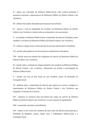 II - opinar, por solicitação do Defensor Publico-Geral, sobre matéria pertinente à 
autonomia funcional e administrativa da Defensoria Pública do Distrito Federal e dos 
Territórios; 
III - elaborar lista tríplice destinada à promoção por merecimento; 
IV - aprovar a lista de antiguidade dos membros da Defensoria Pública do Distrito 
Federal e dos Territórios e decidir sobre as reclamações a ela concernentes; 
V - recomendar ao Defensor Publico-Geral a instauração de processo disciplinar contra 
membros e servidores da Defensoria Pública do Distrito Federal e dos Territórios; 
VI - conhecer e julgar recurso contra decisão em processo administrativo disciplinar; 
VII - decidir sobre pedido de revisão de processo administrativo disciplinar; 
VIII - decidir acerca da remoção dos integrantes da carreira da Defensoria Pública do 
Distrito Federal e dos Territórios; 
IX - decidir sobre a avaliação do estágio probatório dos membros da Defensoria Pública 
do Distrito Federal e dos Territórios, submetendo sua decisão à homologação do 
Defensor Publico-Geral; 
X - decidir, por voto de dois terços de seus membros, acerca da destituição do 
Corregedor-Geral; 
XI - deliberar sobre a organização de concurso para ingresso na carreira e designar os 
representantes da Defensoria Pública do Distrito Federal e dos Territórios que 
integrarão a Comissão de Concurso; 
XII - organizar os concursos para provimento dos cargos da carreira de Defensor 
Público do Distrito Federal e dos Territórios e os seus respectivos regulamentos; 
XIII - recomendar correições extraordinárias; 
XIV - indicar os seis nomes dos membros da classe mais elevada da carreira para que o 
Presidente da República nomeie, dentre estes, o Subdefensor Publico-Geral e o 
Corregedor-Geral. 
 
