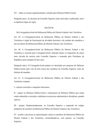 XV – editar as normas regulamentando a eleição para Defensor Público-Geral. 
Parágrafo único. As decisões do Conselho Superior serão motivadas e publicadas, salvo 
as hipóteses legais de sigilo. 
SEÇÃO III 
Da Corregedoria-Geral da Defensoria Pública do Distrito Federal e dos Territórios 
Art. 59. A Corregedoria-Geral da Defensoria Pública do Distrito Federal e dos 
Territórios é órgão de fiscalização da atividade funcional e da conduta dos membros e 
dos servidores da Defensoria Pública do Distrito Federal e dos Territórios. 
Art. 60. A Corregedoria-Geral da Defensoria Pública do Distrito Federal e dos 
Territórios é exercida pelo Corregedor-Geral, indicado dentre os integrantes da classe 
mais elevada da carreira pelo Conselho Superior e nomeado pelo Presidente da 
República, para mandato de dois anos. 
Parágrafo único. O Corregedor-Geral poderá ser destituído por proposta do Defensor 
Publico-Geral, pelo voto de dois terços dos membros do Conselho Superior, antes do 
término do mandato. 
Art. 61. À Corregedoria-Geral da Defensoria Pública do Distrito Federal e dos 
Territórios compete: 
I - realizar correições e inspeções funcionais; 
II - sugerir ao Defensor Publico-Geral o afastamento de Defensor Público que esteja 
sendo submetido a correição, sindicância ou processo administrativo disciplinar, quando 
cabível; 
III - propor, fundamentadamente, ao Conselho Superior a suspensão do estágio 
probatório de membros da Defensoria Pública do Distrito Federal e dos Territórios; 
IV - receber e processar as representações contra os membros da Defensoria Pública do 
Distrito Federal e dos Territórios, encaminhando-as, com parecer, ao Conselho 
Superior; 
 