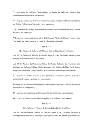 V - apresentar ao Defensor Publico-Geral, em janeiro de cada ano, relatório das 
atividades desenvolvidas no ano anterior; 
VI - propor a instauração de processo disciplinar contra membros da Defensoria Pública 
do Distrito Federal e dos Territórios e seus servidores; 
VII - acompanhar o estágio probatório dos membros da Defensoria Pública do Distrito 
Federal e dos Territórios; 
VIII - propor a exoneração de membros da Defensoria Pública do Distrito Federal e dos 
Territórios que não cumprirem as condições do estágio probatório. 
SEÇÃO IV 
Dos Núcleos da Defensoria Pública do Distrito Federal e dos Territórios 
Art. 62. A Defensoria Pública do Distrito Federal e dos Territórios exercerá suas 
funções institucionais através de Núcleos. 
Art. 63. Os Núcleos da Defensoria Pública do Distrito Federal e dos Territórios são 
dirigidos por Defensor Publico-Chefe, designado pelo Defensor Publico-Geral, dentre 
integrantes da carreira, competindo-lhe, no exercício de suas funções institucionais: 
I - prestar, no Distrito Federal e nos Territórios, assistência jurídica, judicial e 
extrajudicial, integral e gratuita, aos necessitados; 
II - integrar e orientar as atividades desenvolvidas pelos Defensores Públicos que atuem 
em sua área de competência; 
III - remeter, semestralmente, ao Corregedor-Geral, relatório de suas atividades; 
IV - exercer as funções que lhe forem delegadas pelo Defensor Publico-Geral. 
SEÇÃO IV 
Dos Defensores Públicos do Distrito Federal e dos Territórios 
Art. 64. Aos Defensores Públicos do Distrito Federal e dos Territórios incumbe o 
desempenho das funções de orientação, postulação e defesa dos direitos e interesses dos 
 