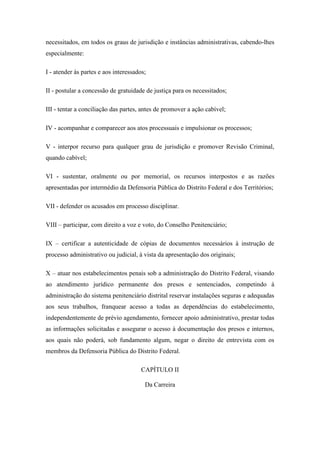 necessitados, em todos os graus de jurisdição e instâncias administrativas, cabendo-lhes 
especialmente: 
I - atender às partes e aos interessados; 
II - postular a concessão de gratuidade de justiça para os necessitados; 
III - tentar a conciliação das partes, antes de promover a ação cabível; 
IV - acompanhar e comparecer aos atos processuais e impulsionar os processos; 
V - interpor recurso para qualquer grau de jurisdição e promover Revisão Criminal, 
quando cabível; 
VI - sustentar, oralmente ou por memorial, os recursos interpostos e as razões 
apresentadas por intermédio da Defensoria Pública do Distrito Federal e dos Territórios; 
VII - defender os acusados em processo disciplinar. 
VIII – participar, com direito a voz e voto, do Conselho Penitenciário; 
IX – certificar a autenticidade de cópias de documentos necessários à instrução de 
processo administrativo ou judicial, à vista da apresentação dos originais; 
X – atuar nos estabelecimentos penais sob a administração do Distrito Federal, visando 
ao atendimento jurídico permanente dos presos e sentenciados, competindo à 
administração do sistema penitenciário distrital reservar instalações seguras e adequadas 
aos seus trabalhos, franquear acesso a todas as dependências do estabelecimento, 
independentemente de prévio agendamento, fornecer apoio administrativo, prestar todas 
as informações solicitadas e assegurar o acesso à documentação dos presos e internos, 
aos quais não poderá, sob fundamento algum, negar o direito de entrevista com os 
membros da Defensoria Pública do Distrito Federal. 
CAPÍTULO II 
Da Carreira 
 