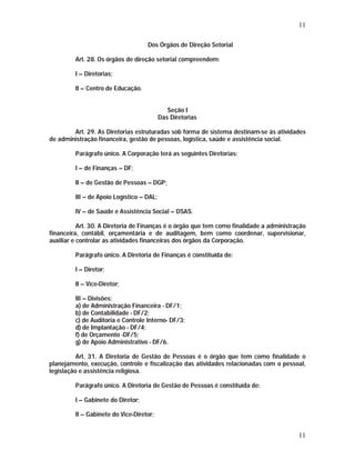 11 
11 
Dos Órgãos de Direção Setorial 
Art. 28. Os órgãos de direção setorial compreendem: 
I – Diretorias; 
II – Centro de Educação. 
Seção I 
Das Diretorias 
Art. 29. As Diretorias estruturadas sob forma de sistema destinam-se às atividades 
de administração financeira, gestão de pessoas, logística, saúde e assistência social. 
Parágrafo único. A Corporação terá as seguintes Diretorias: 
I – de Finanças – DF; 
II – de Gestão de Pessoas – DGP; 
III – de Apoio Logístico – DAL; 
IV – de Saúde e Assistência Social – DSAS. 
Art. 30. A Diretoria de Finanças é o órgão que tem como finalidade a administração 
financeira, contábil, orçamentária e de auditagem, bem como coordenar, supervisionar, 
auxiliar e controlar as atividades financeiras dos órgãos da Corporação. 
Parágrafo único. A Diretoria de Finanças é constituída de: 
I – Diretor; 
II – Vice-Diretor; 
III – Divisões: 
a) de Administração Financeira - DF/1; 
b) de Contabilidade - DF/2; 
c) de Auditoria e Controle Interno- DF/3; 
d) de Implantação - DF/4; 
f) de Orçamento -DF/5; 
g) de Apoio Administrativo - DF/6. 
Art. 31. A Diretoria de Gestão de Pessoas é o órgão que tem como finalidade o 
planejamento, execução, controle e fiscalização das atividades relacionadas com o pessoal, 
legislação e assistência religiosa. 
Parágrafo único. A Diretoria de Gestão de Pessoas é constituída de: 
I – Gabinete do Diretor; 
II – Gabinete do Vice-Diretor; 
 