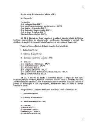 12 
III – Núcleo de Recrutamento e Seleção – NRS; 
IV – Capelania; 
V – Divisões: 
a) de Inativos e Civis - DGP/1; 
b) de Identificação, Cadastro e Monitoramento - DGP/2; 
c) de Análise e Legislação - DGP/3; 
d) de Aplicação e Movimentação - DGP/4 
e) de Justiça e Disciplina - DGP/5; 
f) de Apoio Administrativo - DGP/6. 
Art. 32. A Diretoria de Apoio Logístico é o órgão de direção setorial do Sistema 
Logístico, incumbindo-se do planejamento, coordenação, fiscalização e controle das 
atividades de suprimento e manutenção da logística e do patrimônio da Corporação. 
Parágrafo Único. A Diretoria de Apoio Logístico é constituída de: 
I – Gabinete do Diretor; 
II – Gabinete do Vice-Diretor; 
III – Centro de Suprimento Logístico – CSL; 
IV – Divisões: 
a) de Engenharia e Construção - DAL/1 
b) de Motomecanização - DAL/2; 
c) de Patrimônio - DAL/3; 
d) de Compras e Registros - DAL/4; 
e) de Cadastramento de Armas dos policiais militares – DAL/5; 
f) de Apoio Administrativo - DAL/6. 
Art. 33. A Diretoria de Saúde e Assistência Social é o órgão que tem como 
finalidade planejar, coordenar, fiscalizar, controlar e executar todas as atividades de saúde, 
assistência social e veterinária, além do trato das questões referentes ao estado sanitário do 
pessoal da Corporação e seus dependentes, devidamente articulada com os Núcleos 
Setoriais de Saúde. 
12 
Parágrafo Único. A Diretoria de Saúde e Assistência Social é constituída de: 
I – Gabinete do Diretor; 
II – Gabinete do Vice-Diretor; 
III – Junta Médica Especial – JME; 
IV – Divisões: 
a) Médica - DSAS/1; 
b) Veterinária - DSAS/2; 
c) Odontológica - DSAS/3; 
d) Farmacêutica - DSAS/4; 
 