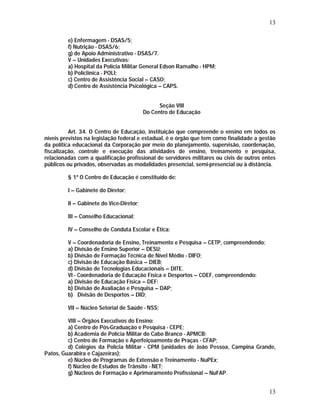 13 
13 
e) Enfermagem - DSAS/5; 
f) Nutrição - DSAS/6; 
g) de Apoio Administrativo - DSAS/7. 
V – Unidades Executivas: 
a) Hospital da Polícia Militar General Edson Ramalho - HPM; 
b) Policlínica - POLI; 
c) Centro de Assistência Social – CASO; 
d) Centro de Assistência Psicológica – CAPS. 
Seção VIII 
Do Centro de Educação 
Art. 34. O Centro de Educação, instituição que compreende o ensino em todos os 
níveis previstos na legislação federal e estadual, é o órgão que tem como finalidade a gestão 
da política educacional da Corporação por meio do planejamento, supervisão, coordenação, 
fiscalização, controle e execução das atividades de ensino, treinamento e pesquisa, 
relacionadas com a qualificação profissional de servidores militares ou civis de outros entes 
públicos ou privados, observadas as modalidades presencial, semi-presencial ou à distância. 
§ 1º O Centro de Educação é constituído de: 
I – Gabinete do Diretor; 
II – Gabinete do Vice-Diretor; 
III – Conselho Educacional; 
IV – Conselho de Conduta Escolar e Ética; 
V – Coordenadoria de Ensino, Treinamento e Pesquisa – CETP, compreendendo: 
a) Divisão de Ensino Superior – DESU; 
b) Divisão de Formação Técnica de Nível Médio - DIFO; 
c) Divisão de Educação Básica – DIEB; 
d) Divisão de Tecnologias Educacionais – DITE. 
VI - Coordenadoria de Educação Física e Desportos – COEF, compreendendo: 
a) Divisão de Educação Física – DEF; 
b) Divisão de Avaliação e Pesquisa – DAP; 
b) Divisão de Desportos – DID; 
VII – Núcleo Setorial de Saúde - NSS; 
VIII – Órgãos Executivos do Ensino: 
a) Centro de Pós-Graduação e Pesquisa - CEPE; 
b) Academia de Polícia Militar do Cabo Branco - APMCB; 
c) Centro de Formação e Aperfeiçoamento de Praças - CFAP; 
d) Colégios da Polícia Militar - CPM (unidades de João Pessoa, Campina Grande, 
Patos, Guarabira e Cajazeiras); 
e) Núcleo de Programas de Extensão e Treinamento - NuPEx; 
f) Núcleo de Estudos de Trânsito - NET; 
g) Núcleos de Formação e Aprimoramento Profissional – NuFAP. 
 