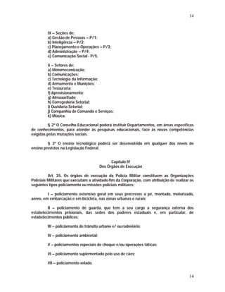 14 
IX – Seções de: 
a) Gestão de Pessoas – P/1; 
b) Inteligência – P/2; 
c) Planejamento e Operações – P/3; 
d) Administração – P/4; 
e) Comunicação Social - P/5. 
X – Setores de: 
a) Motomecanização; 
b) Comunicações; 
c) Tecnologia da Informação; 
d) Armamento e Munições; 
e) Tesouraria; 
f) Aprovisionamento; 
g) Almoxarifado; 
h) Corregedoria Setorial; 
i) Ouvidoria Setorial; 
j) Companhia de Comando e Serviços; 
k) Música. 
§ 2º O Conselho Educacional poderá instituir Departamentos, em áreas específicas 
de conhecimentos, para atender às pesquisas educacionais, face às novas competências 
exigidas pelas mutações sociais. 
§ 3º O ensino tecnológico poderá ser desenvolvido em qualquer dos níveis de 
14 
ensino previstos na Legislação Federal. 
Capítulo IV 
Dos Órgãos de Execução 
Art. 35. Os órgãos de execução da Polícia Militar constituem as Organizações 
Policiais Militares que executam a atividade-fim da Corporação, com atribuição de realizar os 
seguintes tipos policiamento ou missões policiais militares: 
I – policiamento ostensivo geral em seus processos a pé, montado, motorizado, 
aéreo, em embarcação e em bicicleta, nas zonas urbanas e rurais; 
II – policiamento de guarda, que tem a seu cargo a segurança externa dos 
estabelecimentos prisionais, das sedes dos poderes estaduais e, em particular, de 
estabelecimentos públicos; 
III – policiamento de trânsito urbano e/ ou rodoviário; 
IV – policiamento ambiental; 
V – policiamentos especiais de choque e/ou operações táticas; 
VI – policiamento suplementado pelo uso de cães; 
VII – policiamento velado. 
 