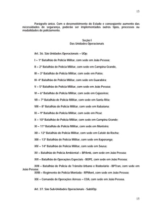 15 
Parágrafo único. Com o desenvolvimento do Estado e conseqüente aumento das 
necessidades de segurança, poderão ser implementados outros tipos, processos ou 
modalidades de policiamento. 
15 
Seção I 
Das Unidades Operacionais 
Art. 36. São Unidades Operacionais – UOp: 
I – 1º Batalhão de Polícia Militar, com sede em João Pessoa; 
II – 2º Batalhão de Polícia Militar, com sede em Campina Grande, 
III – 3º Batalhão de Polícia Militar, com sede em Patos; 
IV- 4º Batalhão de Polícia Militar, com sede em Guarabira; 
V – 5º Batalhão de Polícia Militar, com sede em João Pessoa; 
VI – 6º Batalhão de Polícia Militar, com sede em Cajazeiras; 
VII – 7º Batalhão de Polícia Militar, com sede em Santa Rita; 
VIII – 8º Batalhão de Polícia Militar, com sede em Itabaiana; 
IX – 9º Batalhão de Polícia Militar, com sede em Picuí; 
X – 10º Batalhão de Polícia Militar, com sede em Campina Grande; 
XI – 11º Batalhão de Polícia Militar, com sede em Monteiro; 
XII – 12º Batalhão de Polícia Militar, com sede em Catolé do Rocha; 
XIII – 13º Batalhão de Polícia Militar, com sede em Itaporanga; 
XIV – 14º Batalhão de Polícia Militar, com sede em Sousa; 
XV – Batalhão de Polícia Ambiental – BPAmb, com sede em João Pessoa; 
XVI – Batalhão de Operações Especiais - BOPE, com sede em João Pessoa; 
XVII – Batalhão de Polícia de Trânsito Urbano e Rodoviário - BPTran, com sede em 
João Pessoa; 
XVIII – Regimento de Polícia Montada - RPMont, com sede em João Pessoa; 
XIX – Comando de Operações Aéreas – COA, com sede em João Pessoa. 
Art. 37. São Sub-Unidades Operacionais - SubUOp: 
 