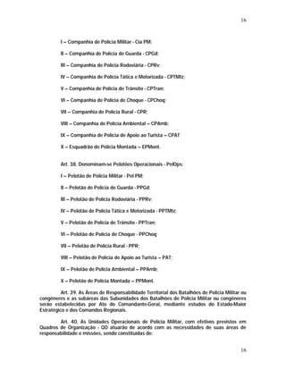 16 
16 
I – Companhia de Polícia Militar - Cia PM; 
II – Companhia de Polícia de Guarda - CPGd; 
III – Companhia de Polícia Rodoviária - CPRv; 
IV – Companhia de Polícia Tática e Motorizada - CPTMtz; 
V – Companhia de Polícia de Trânsito - CPTran; 
VI – Companhia de Polícia de Choque - CPChoq; 
VII – Companhia de Polícia Rural - CPR; 
VIII – Companhia de Polícia Ambiental – CPAmb; 
IX – Companhia de Polícia de Apoio ao Turista – CPAT 
X – Esquadrão de Polícia Montada – EPMont. 
Art. 38. Denominam-se Pelotões Operacionais - PelOps: 
I – Pelotão de Polícia Militar - Pel PM; 
II – Pelotão de Polícia de Guarda - PPGd; 
III – Pelotão de Polícia Rodoviária - PPRv; 
IV – Pelotão de Polícia Tática e Motorizada - PPTMtz; 
V – Pelotão de Polícia de Trânsito - PPTran; 
VI – Pelotão de Polícia de Choque - PPChoq; 
VII – Pelotão de Polícia Rural - PPR; 
VIII – Pelotão de Polícia de Apoio ao Turista – PAT; 
IX – Pelotão de Polícia Ambiental – PPAmb; 
X – Pelotão de Polícia Montada – PPMont. 
Art. 39. As Áreas de Responsabilidade Territorial dos Batalhões de Polícia Militar ou 
congêneres e as subáreas das Subunidades dos Batalhões de Polícia Militar ou congêneres 
serão estabelecidas por Ato do Comandante-Geral, mediante estudos do Estado-Maior 
Estratégico e dos Comandos Regionais. 
Art. 40. As Unidades Operacionais de Polícia Militar, com efetivos previstos em 
Quadros de Organização - QO atuarão de acordo com as necessidades de suas áreas de 
responsabilidade e missões, sendo constituídas de: 
 