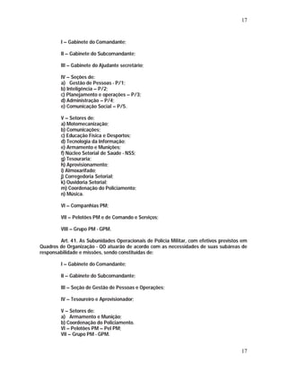 17 
I – Gabinete do Comandante; 
II – Gabinete do Subcomandante; 
III – Gabinete do Ajudante secretário; 
IV – Seções de: 
a) Gestão de Pessoas - P/1; 
b) Inteligência – P/2; 
c) Planejamento e operações – P/3; 
d) Administração – P/4; 
e) Comunicação Social – P/5. 
V – Setores de: 
a) Motomecanização; 
b) Comunicações; 
c) Educação Física e Desportos; 
d) Tecnologia da Informação; 
e) Armamento e Munições; 
f) Núcleo Setorial de Saúde - NSS; 
g) Tesouraria; 
h) Aprovisionamento; 
i) Almoxarifado; 
j) Corregedoria Setorial; 
k) Ouvidoria Setorial; 
m) Coordenação do Policiamento; 
n) Música. 
VI – Companhias PM; 
VII – Pelotões PM e de Comando e Serviços; 
VIII – Grupo PM - GPM. 
Art. 41. As Subunidades Operacionais de Polícia Militar, com efetivos previstos em 
Quadros de Organização - QO atuarão de acordo com as necessidades de suas subáreas de 
responsabilidade e missões, sendo constituídas de: 
17 
I – Gabinete do Comandante; 
II – Gabinete do Subcomandante; 
III – Seção de Gestão de Pessoas e Operações; 
IV – Tesoureiro e Aprovisionador; 
V – Setores de: 
a) Armamento e Munição; 
b) Coordenação do Policiamento. 
VI – Pelotões PM – Pel PM; 
VII – Grupo PM - GPM. 
 