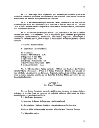 18 
Art. 42. Cada Grupo PM é responsável pela manutenção da ordem pública nos 
Municípios e Distritos do interior, denominado de destacamento, com efetivo variável de 
acordo com o seu subsetor de responsabilidade e missões. 
Art. 43. O Batalhão de Operações Especiais – BOPE, com atuação em todo o Estado 
e subordinação direta ao Comandante-Geral, realizará as missões especiais do Comando 
Geral, e terá a mesma estrutura orgânica de um Batalhão de Polícia Militar, acrescido de 
suas Subunidades Especiais. 
Art. 44. O Comando de Operações Aéreas - COA, com atuação em todo o Estado e 
subordinação direta ao Comandante-Geral, é responsável pelo comando, planejamento, 
coordenação, operacionalização, fiscalização, treinamento, segurança, manutenção e 
controle das atividades aéreas, além de apoio às atividades de defesa civil, tendo a seguinte 
estrutura: 
I – Gabinete do Comandante; 
II – Gabinete do Subcomandante; 
III – Seções de: 
a) Gestão Administrativa – SGA; 
b) Segurança de Vôo - SSV; 
c) Operações de Vôo – SOV; 
d) Instrução e Treinamento – SIT; 
e) Suprimentos e Manutenção – SSM; 
f) Apoio Administrativo – SAA. 
Art. 45. O Regimento de Polícia Montada – RPMont e os Batalhões de Polícia de 
Trânsito Urbano e Rodoviário – BPTran e de Polícia Ambiental – BPAmb, com atuação em 
todo o Estado, subordinam-se aos Comandos Regionais, realizando as missões especiais e 
tendo a mesma estrutura orgânica de um Batalhão de Polícia Militar, acrescidos de suas 
Subunidades Especiais. 
18 
CAPÍTULO V 
Dos Órgãos Vinculados 
Art. 46. Órgãos Vinculados são entes públicos que possuam, em suas estruturas 
orgânicas, a previsão legal de emprego de policiais militares, observados os limites 
quantitativos e a respectiva competência. 
§ 1º São Órgãos Vinculados: 
I – Secretaria de Estado da Segurança e da Defesa Social; 
II – Secretaria de Estado da Cidadania e da Administração Penitenciária; 
III – Casa Militar do Governador, vinculada à Secretaria de Estado do Governo; 
IV – Tribunal de Justiça; 
 