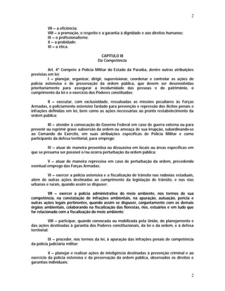 2 
2 
VII – a eficiência; 
VIII – a promoção, o respeito e a garantia à dignidade e aos direitos humanos; 
IX – o profissionalismo; 
X – a probidade; 
XI – a ética. 
CAPÍTULO III 
Da Competência 
Art. 4º Compete à Polícia Militar do Estado da Paraíba, dentre outras atribuições 
previstas em lei: 
I – planejar, organizar, dirigir, supervisionar, coordenar e controlar as ações de 
polícia ostensiva e de preservação da ordem pública, que devem ser desenvolvidas 
prioritariamente para assegurar a incolumidade das pessoas e do patrimônio, o 
cumprimento da lei e o exercício dos Poderes constituídos; 
II – executar, com exclusividade, ressalvadas as missões peculiares às Forças 
Armadas, o policiamento ostensivo fardado para prevenção e repressão dos ilícitos penais e 
infrações definidas em lei, bem como as ações necessárias ao pronto restabelecimento da 
ordem pública; 
III – atender à convocação do Governo Federal em caso de guerra externa ou para 
prevenir ou reprimir grave subversão da ordem ou ameaça de sua irrupção, subordinando-se 
ao Comando do Exército, em suas atribuições específicas de Polícia Militar e como 
participante da defesa territorial, para emprego; 
IV – atuar de maneira preventiva ou dissuasiva em locais ou áreas específicas em 
que se presuma ser possível e/ou ocorra perturbação da ordem pública; 
V – atuar de maneira repressiva em caso de perturbação da ordem, precedendo 
eventual emprego das Forças Armadas; 
VI – exercer a polícia ostensiva e a fiscalização de trânsito nas rodovias estaduais, 
além de outras ações destinadas ao cumprimento da legislação de trânsito, e nas vias 
urbanas e rurais, quando assim se dispuser; 
VII – exercer a polícia administrativa do meio ambiente, nos termos de sua 
competência, na constatação de infrações ambientais, na apuração, autuação, perícia e 
outras ações legais pertinentes, quando assim se dispuser, conjuntamente com os demais 
órgãos ambientais, colaborando na fiscalização das florestas, rios, estuários e em tudo que 
for relacionado com a fiscalização do meio ambiente; 
VIII – participar, quando convocada ou mobilizada pela União, do planejamento e 
das ações destinadas à garantia dos Poderes constitucionais, da lei e da ordem, e à defesa 
territorial; 
IX – proceder, nos termos da lei, à apuração das infrações penais de competência 
da polícia judiciária militar; 
X – planejar e realizar ações de inteligência destinadas à prevenção criminal e ao 
exercício da polícia ostensiva e da preservação da ordem pública, observados os direitos e 
garantias individuais; 
 