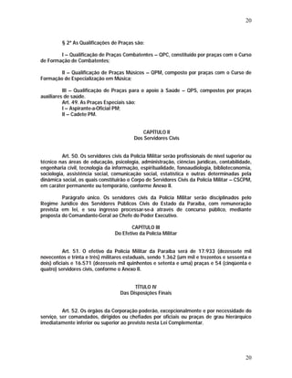 20 
§ 2º As Qualificações de Praças são: 
I – Qualificação de Praças Combatentes – QPC, constituído por praças com o Curso 
20 
de Formação de Combatentes; 
II – Qualificação de Praças Músicos – QPM, composto por praças com o Curso de 
Formação de Especialização em Música; 
III – Qualificação de Praças para o apoio à Saúde – QPS, compostos por praças 
auxiliares de saúde. 
Art. 49. As Praças Especiais são: 
I – Aspirante-a-Oficial PM; 
II – Cadete PM. 
CAPÍTULO II 
Dos Servidores Civis 
Art. 50. Os servidores civis da Polícia Militar serão profissionais de nível superior ou 
técnico nas áreas de educação, psicologia, administração, ciências jurídicas, contabilidade, 
engenharia civil, tecnologia da informação, espiritualidade, fonoaudiologia, biblioteconomia, 
sociologia, assistência social, comunicação social, estatística e outras determinadas pela 
dinâmica social, os quais constituirão o Corpo de Servidores Civis da Polícia Militar – CSCPM, 
em caráter permanente ou temporário, conforme Anexo II. 
Parágrafo único. Os servidores civis da Polícia Militar serão disciplinados pelo 
Regime Jurídico dos Servidores Públicos Civis do Estado da Paraíba, com remuneração 
prevista em lei, e seu ingresso processar-se-á através de concurso público, mediante 
proposta do Comandante-Geral ao Chefe do Poder Executivo. 
CAPÍTULO III 
Do Efetivo da Polícia Militar 
Art. 51. O efetivo da Polícia Militar da Paraíba será de 17.933 (dezessete mil 
novecentos e trinta e três) militares estaduais, sendo 1.362 (um mil e trezentos e sessenta e 
dois) oficiais e 16.571 (dezesseis mil quinhentos e setenta e uma) praças e 54 (cinqüenta e 
quatro) servidores civis, conforme o Anexo II. 
TÍTULO IV 
Das Disposições Finais 
Art. 52. Os órgãos da Corporação poderão, excepcionalmente e por necessidade do 
serviço, ser comandados, dirigidos ou chefiados por oficiais ou praças de grau hierárquico 
imediatamente inferior ou superior ao previsto nesta Lei Complementar. 
 