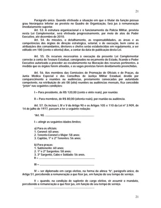 21 
Parágrafo único. Quando efetivada a situação em que o titular da função possua 
grau hierárquico inferior ao previsto no Quadro de Organização, fará jus à remuneração 
imediatamente superior. 
Art. 53. A estrutura organizacional e o funcionamento da Polícia Militar, prevista 
nesta Lei Complementar, será efetivada progressivamente, por meio de atos do Poder 
Executivo, até dezembro de 2010. 
Art. 54. As missões, o detalhamento, as responsabilidades, as áreas e as 
competências dos órgãos de direção estratégica, setorial, e de execução, bem como as 
atribuições dos comandantes, diretores e chefes serão estabelecidas em regulamento, a ser 
editado em 180 (cento e oitenta) dias, a contar da data de publicação desta Lei. 
Art. 55. Os recursos necessários à execução da presente Lei Complementar 
correrão à conta do Tesouro Estadual, consignados no orçamento do Estado, ficando o Poder 
Executivo autorizado a proceder ao escalonamento na liberação dos recursos pertinentes, à 
medida que os órgãos forem ativados, e as vagas previstas forem devidamente preenchidas. 
Art. 56. Aos membros das Comissões de Promoção de Oficiais e de Praças, da 
Junta Médica Especial e dos Conselhos de Justiça Militar Estadual, devido por 
comparecimento a reuniões ou audiências, previamente convocadas por autoridade 
competente, na retribuição de até 08 (oito) reuniões ou audiências mensais, fica concedido 
“jeton” nas seguintes condições: 
I – Para presidente, de R$ 120,00 (cento e vinte reais), por reunião; 
II – Para membros, de R$ 80,00 (oitenta reais), por reunião ou audiência. 
Art. 57. Os incisos I, IV e V do Artigo 90 e os Artigos 105 e 110 da Lei nº 3.909, de 
21 
14 de julho de 1977, passam a ter a seguinte redação: 
“Art. 90. ...................................................................... 
I – atingir as seguintes idades limites: 
a) Para os oficiais: 
1. Coronel: 60 anos; 
2. Tenente-Coronel e Major: 58 anos; 
3. Capitão, 1º e 2º Tenentes: 56 anos; 
b) Para praças: 
1. Subtenente: 60 anos; 
2. 1º e 2º Sargentos: 58 anos; 
3. 3º Sargento, Cabo e Soldado: 56 anos. 
II – ................................................................................ 
III – .............................................................................. 
IV – ser diplomado em cargo eletivo, na forma da alínea “b”, parágrafo único, do 
Artigo 51, percebendo a remuneração a que fizer jus, em função do seu tempo de serviço; 
V – quando, na condição de suplente de cargo eletivo, vir assumir o mandato, 
percebendo a remuneração a que fizer jus, em função do seu tempo de serviço. 
...................................................................................... 
 