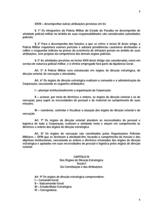 4 
XXVII – desempenhar outras atribuições previstas em lei. 
§ 1º Os integrantes da Polícia Militar do Estado da Paraíba no desempenho de 
atividade policial militar no âmbito de suas responsabilidades são considerados autoridades 
policiais. 
§ 2º Para o desempenho das funções a que se refere o inciso IX deste artigo, a 
Polícia Militar requisitará exames periciais e adotará providências cautelares destinadas a 
colher e resguardar indícios ou provas da ocorrência de infrações penais no âmbito de suas 
atribuições, sem prejuízo da competência dos demais órgãos policiais. 
§ 3º As atividades previstas no inciso XXVI deste Artigo são consideradas como em 
4 
serviço de natureza policial militar, e o efetivo empregado fará parte da Ajudância Geral. 
Art. 5º A Polícia Militar será estruturada em órgãos de direção estratégica, de 
direção setorial, de execução e vinculados. 
Art. 6º Os órgãos de direção estratégica realizam o comando e a administração da 
Corporação, executando as seguintes atribuições: 
I – planejar institucionalmente a organização da Corporação; 
II – acionar, por meio de diretrizes e ordens, os órgãos de direção setorial e os de 
execução, para suprir as necessidades de pessoal e de material no cumprimento de suas 
missões; 
III – coordenar, controlar e fiscalizar a atuação dos órgãos de direção setorial e de 
execução. 
Art. 7º Os órgãos de direção setorial atendem às necessidades de pessoal e 
logística de toda a Corporação, realizam a atividade meio e atuam em cumprimento às 
diretrizes e ordens dos órgãos de direção estratégica. 
Art. 8º Os órgãos de execução são constituídos pelas Organizações Policiais 
Militares – OPM que se destinam à atividade-fim, focando o cumprimento da missão e dos 
objetivos institucionais, executando as ordens e diretrizes emanadas dos órgãos de direção 
estratégica e apoiados em suas necessidades de pessoal e logística pelos órgãos de direção 
setorial. 
CAPÍTULO IV 
Dos Órgãos de Direção Estratégica 
Seção I 
Da Constituição e das Atribuições 
Art. 9º Os órgãos de direção estratégica compreendem: 
I – Comando Geral; 
II – Subcomando Geral; 
III – Estado-Maior Estratégico; 
IV – Corregedoria; 
 
