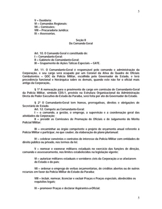 5 
5 
V – Ouvidoria; 
VI – Comandos Regionais; 
VII – Comissões; 
VIII – Procuradoria Jurídica; 
IX – Assessorias. 
Seção II 
Do Comando Geral 
Art. 10. O Comando Geral é constituído de: 
I – Comandante-Geral; 
II – Gabinete do Comandante-Geral; 
III – Grupamento de Ações Táticas Especiais – GATE. 
Art. 11. O Comandante-Geral é responsável pelo comando e administração da 
Corporação, e seu cargo será ocupado por um Coronel da Ativa do Quadro de Oficiais 
Combatentes – QOC da Polícia Militar, escolhido pelo Governador do Estado, e terá 
precedência funcional e hierárquica sobre os demais, quando este não for o oficial mais 
antigo da Corporação,. 
§ 1º A nomeação para o provimento do cargo em comissão de Comandante-Geral 
da Polícia Militar, símbolo CDS-1, previsto na Estrutura Organizacional da Administração 
Direta do Poder Executivo do Estado da Paraíba, será feita por ato do Governador do Estado. 
§ 2º O Comandante-Geral tem honras, prerrogativas, direitos e obrigações de 
Secretário de Estado. 
Art. 12. Compete ao Comandante-Geral: 
I – o comando, a gestão, o emprego, a supervisão e a coordenação geral das 
atividades da Corporação; 
II – presidir as Comissões de Promoção de Oficiais e de Julgamento do Mérito 
Policial Militar; 
III – encaminhar ao órgão competente o projeto de orçamento anual referente à 
Polícia Militar e participar, no que couber, da elaboração do plano plurianual; 
IV – celebrar convênios e contratos de interesse da Polícia Militar com entidades de 
direito público ou privado, nos termos da lei; 
V – nomear e exonerar militares estaduais no exercício das funções de direção, 
comando e assessoramento, nos limites estabelecidos na legislação vigente; 
VI – autorizar militares estaduais e servidores civis da Corporação a se afastarem 
do Estado e do país; 
VII – ordenar o emprego de verbas orçamentárias, de créditos abertos ou de outros 
recursos em favor da Polícia Militar do Estado da Paraíba; 
VIII – incluir, nomear, licenciar e excluir Praças e Praças especiais, obedecidos os 
requisitos legais; 
IX – promover Praças e declarar Aspirantes-a-Oficial; 
 