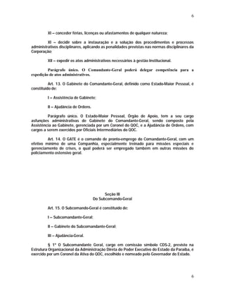 6 
XI – conceder férias, licenças ou afastamentos de qualquer natureza; 
XI – decidir sobre a instauração e a solução dos procedimentos e processos 
administrativos disciplinares, aplicando as penalidades previstas nas normas disciplinares da 
Corporação; 
XII – expedir os atos administrativos necessários à gestão Institucional. 
Parágrafo único. O Comandante-Geral poderá delegar competência para a 
6 
expedição de atos administrativos. 
Art. 13. O Gabinete do Comandante-Geral, definido como Estado-Maior Pessoal, é 
constituído de: 
I – Assistência de Gabinete; 
II – Ajudância de Ordens. 
Parágrafo único. O Estado-Maior Pessoal, Órgão de Apoio, tem a seu cargo 
asfunções administrativas de Gabinete do Comandante-Geral, sendo composto pela 
Assistência ao Gabinete, gerenciada por um Coronel do QOC, e a Ajudância de Ordens, com 
cargos a serem exercidos por Oficiais Intermediários do QOC. 
Art. 14. O GATE é o comando de pronto-emprego do Comandante-Geral, com um 
efetivo mínimo de uma Companhia, especialmente treinado para missões especiais e 
gerenciamento de crises, o qual poderá ser empregado também em outras missões do 
policiamento ostensivo geral. 
Seção III 
Do Subcomando-Geral 
Art. 15. O Subcomando-Geral é constituído de: 
I – Subcomandante-Geral; 
II – Gabinete do Subcomandante-Geral; 
III – Ajudância-Geral. 
§ 1º O Subcomandante Geral, cargo em comissão símbolo CDS-2, previsto na 
Estrutura Organizacional da Administração Direta do Poder Executivo do Estado da Paraíba, é 
exercido por um Coronel da Ativa do QOC, escolhido e nomeado pelo Governador do Estado. 
 