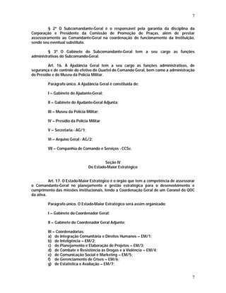 7 
§ 2º O Subcomandante-Geral é o responsável pela garantia da disciplina da 
Corporação e Presidente da Comissão de Promoção de Praças, além de prestar 
assessoramento ao Comandante-Geral na coordenação do funcionamento da Instituição, 
sendo seu eventual substituto. 
§ 3º O Gabinete do Subcomandante-Geral tem a seu cargo as funções 
7 
administrativas do Subcomando-Geral. 
Art. 16. A Ajudância Geral tem a seu cargo as funções administrativas, de 
segurança e de controle do efetivo do Quartel do Comando Geral, bem como a administração 
do Presídio e do Museu da Polícia Militar. 
Parágrafo único. A Ajudância Geral é constituída de: 
I – Gabinete do Ajudante-Geral; 
II – Gabinete do Ajudante-Geral Adjunta; 
III – Museu da Polícia Militar; 
IV – Presídio da Polícia Militar 
V – Secretaria - AG/1; 
VI – Arquivo Geral - AG/2; 
VII – Companhia de Comando e Serviços - CCSv. 
Seção IV 
Do Estado-Maior Estratégico 
Art. 17. O Estado-Maior Estratégico é o órgão que tem a competência de assessorar 
o Comandante-Geral no planejamento e gestão estratégica para o desenvolvimento e 
cumprimento das missões institucionais, tendo a Coordenação Geral de um Coronel do QOC 
da ativa. 
Parágrafo único. O Estado-Maior Estratégico será assim organizado: 
I – Gabinete do Coordenador Geral; 
II – Gabinete do Coordenador Geral Adjunto; 
III – Coordenadorias: 
a) de Integração Comunitária e Direitos Humanos – EM/1; 
b) de Inteligência – EM/2; 
c) de Planejamento e Elaboração de Projetos – EM/3; 
d) de Combate e Resistência às Drogas e à Violência – EM/4; 
e) de Comunicação Social e Marketing – EM/5; 
f) de Gerenciamento de Crises – EM/6; 
g) de Estatística e Avaliação – EM/7; 
 