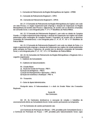 9 
I – Comando do Policiamento da Região Metropolitana da Capital – CPRM; 
II – Comando do Policiamento Regional I – CPR I; 
III – Comando do Policiamento Regional II – CPR II. 
Art. 21. O Comando do Policiamento da Região Metropolitana da Capital, com sede 
em João Pessoa, é o órgão responsável pelo emprego e atuação da Corporação na Região 
Metropolitana da Grande João Pessoa e adjacências, de acordo com as diretrizes emanadas 
do Comando Geral, e será integrado pelos 1º, 5º e 7º Batalhões de Polícia Militar. 
Art. 22. O Comando do Policiamento Regional I, com sede na cidade de Campina 
Grande, é o órgão responsável pelo emprego e atuação da Corporação nas regiões do Estado 
polarizadas pelos municípios de Campina Grande e Guarabira, de acordo com as diretrizes 
emanadas do Comando-Geral, e será integrado pelos 2º, 4º, 8º, 9º, 10º e 11º Batalhões de 
Polícia Militar. 
Art. 23. O Comando do Policiamento Regional II, com sede na cidade de Patos, é o 
órgão responsável pelo emprego e atuação da Corporação nas regiões do estado polarizadas 
pelos unicípios de Patos e Cajazeiras, de acordo com as diretrizes emanadas do Comando- 
Geral, e será integrado pelos 3º, 6º, 12º, 13º e 14º Batalhões de Polícia Militar. 
Art. 24. Os Comandos do Policiamento da Região Metropolitana e Regionais têm a 
9 
seguinte organização: 
I – Gabinete do Comandante; 
II – Gabinete do Subcomandante; 
III – Estado Maior: 
a) Seção de Gestão de Pessoas - PM/1; 
b) Seção de Inteligência – PM/2; 
c) Seção de Planejamento e Operações – PM/3; 
d) Seção de Estatística e Avaliação – PM/ 4. 
IV – Tesoureiro; 
V – Setor de Apoio Administrativo. 
Parágrafo único. O Subcomandante é o chefe do Estado Maior dos Comandos 
Regionais. 
Seção VII 
Das Comissões 
Art. 25. As Comissões destinam-se à execução de estudos e trabalhos de 
assessoramento direto ao Comandante-Geral e terão caráter permanente ou temporário. 
§ 1º As Comissões de caráter permanente são: 
a) A Comissão de Promoção de Oficiais – CPO, presidida pelo Comandante-Geral, e 
a Comissão de Promoção de Praças – CPP, presidida pelo Subcomandante Geral, cujas 
 