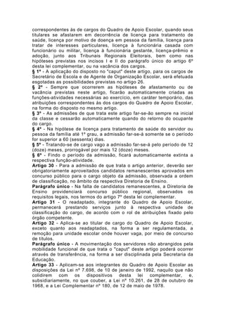 correspondentes às de cargos do Quadro de Apoio Escolar, quando seus
titulares se afastarem em decorrência de licença para tratamento de
saúde, licença por motivo de doença em pessoa da família, licença para
tratar de interesses particulares, licença à funcionária casada com
funcionário ou militar, licença à funcionária gestante, licença-prêmio e
adoção, junto aos Tribunais Regionais Eleitorais, bem como nas
hipóteses previstas nos incisos I e II do parágrafo único do artigo 6º
desta lei complementar, ou na vacância dos cargos.
§ 1º - A aplicação do disposto no "caput" deste artigo, para os cargos de
Secretário de Escola e de Agente de Organização Escolar, será efetuada
esgotadas as possibilidades previstas no artigo 26.
§ 2º - Sempre que ocorrerem as hipóteses de afastamento ou de
vacância previstas neste artigo, ficarão automaticamente criadas as
funções-atividades necessárias ao exercício, em caráter temporário, das
atribuições correspondentes às dos cargos do Quadro de Apoio Escolar,
na forma do disposto no mesmo artigo.
§ 3º - As admissões de que trata este artigo far-se-ão sempre na inicial
da classe e cessarão automaticamente quando do retorno do ocupante
do cargo.
§ 4º - Na hipótese de licença para tratamento de saúde do servidor ou
pessoa da família até 1º grau, a admissão far-se-á somente se o período
for superior a 60 (sessenta) dias.
§ 5º - Tratando-se de cargo vago a admissão far-se-á pelo período de 12
(doze) meses, prorrogável por mais 12 (doze) meses.
§ 6º - Findo o período da admissão, ficará automaticamente extinta a
respectiva função-atividade.
Artigo 30 - Para a admissão de que trata o artigo anterior, deverão ser
obrigatoriamente aproveitados candidatos remanescentes aprovados em
concurso público para o cargo objeto da admissão, observada a ordem
de classificação, no âmbito da respectiva Diretoria de Ensino.
Parágrafo único - Na falta de candidatos remanescentes, a Diretoria de
Ensino providenciará concurso público regional, observados os
requisitos legais, nos termos do artigo 7º desta lei complementar.
Artigo 31 - O readaptado, integrante do Quadro de Apoio Escolar,
permanecerá prestando serviços junto à respectiva unidade de
classificação do cargo, de acordo com o rol de atribuições fixado pelo
órgão competente.
Artigo 32 - Aplica-se ao titular de cargo do Quadro de Apoio Escolar,
exceto quanto aos readaptados, na forma a ser regulamentada, a
remoção para unidade escolar onde houver vaga, por meio de concurso
de títulos.
Parágrafo único - A movimentação dos servidores não abrangidos pela
mobilidade funcional de que trata o "caput" deste artigo poderá ocorrer
através de transferência, na forma a ser disciplinada pela Secretaria da
Educação.
Artigo 33 - Aplicam-se aos integrantes do Quadro de Apoio Escolar as
disposições da Lei nº 7.698, de 10 de janeiro de 1992, naquilo que não
colidirem    com    os    dispositivos   desta    lei  complementar,    e,
subsidiariamente, no que couber, a Lei nº 10.261, de 28 de outubro de
1968, e a Lei Complementar nº 180, de 12 de maio de 1978.
 