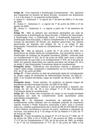 Artigo 34 - Fica instituída a Gratificação Complementar - GC, aplicável
aos integrantes do Quadro de Apoio Escolar, constante nos Subanexos
1, 2 e 3 do Anexo V, na seguinte conformidade:
I - Anexo V - Subanexo 1 - a vigorar de 1º de abril de 2000 a 31 de maio
de 2000;
II - Anexo V - Subanexo 2 - a vigorar de 1º de junho de 2000 a 31 de
agosto de 2000;
III - Anexo V - Subanexo 3 - a vigorar a partir de 1º de setembro de
2000.
Artigo 35 - Não se aplicam aos servidores abrangidos por esta lei
complementar a Gratificação de Apoio Escolar, o Prêmio de Valorização,
a Gratificação Fixa, a Gratificação Extra, a Gratificação Executiva, a
Gratificação Área Educação, o Abono Complementar e a Gratificação de
Função de Secretário de Escola, por estarem absorvidos nos valores
decorrentes do disposto nos artigos 23, 34 e no artigo 2º das
Disposições Transitórias desta lei complementar, a partir de 1º de abril
de 2000.
Artigo 36 - Não se aplicará, a partir de 1º de junho de 2000, em
decorrência da edição desta lei complementar, aos servidores ativos, a
Gratificação de Suporte às Atividade Escolares (GSAE), instituída pela
Lei Complementar nº 872, de 27 de junho de 2000, bem como o Abono
Complementar de que trata a Lei Complementar nº 875, de 4 de julho de
2000, por estarem absorvidos nos valores previstos nos artigos 23, 34 e
no artigo 2º das Disposições Transitórias desta lei complementar.
Parágrafo único - Estende-se aos servidores inativos o disposto no
"caput" deste artigo, ressalvado o estabelecido na Lei Complementar nº
872, de 27 de junho de 2000.
Artigo 37 - Ficam extintos na data da publicação desta lei complementar
os cargos vagos de Assistente de Administração Escolar, do SQC-III -
QAE, e as funções-atividades vagas de Inspetor de Alunos, do SQF-II -
QAE.
Parágrafo único - Ficam extintos, na vacância, os demais cargos de
Assistente de Administração Escolar, do SQC-III do QAE.
Artigo 38 - Aplica-se aos inativos e aos pensionistas o disposto nos
artigos 23, 24, 25, 34, 35 e nos artigos 1º e 2º das Disposições
Transitórias desta lei complementar.
Artigo 39 - Os títulos dos ocupantes de cargo ou de função-atividade
abrangidos por esta lei complementar serão apostilados pelas
autoridades competentes.
Artigo 40 - As despesas resultantes da aplicação desta lei
complementar serão cobertas com as dotações próprias do orçamento
vigente, ficando o Poder Executivo autorizado a abrir, para o corrente
exercício, créditos suplementares até o limite de R$ 22.515.000,00 (vinte
e dois milhões, quinhentos e quinze mil reais), mediante a utilização de
recursos, nos termos do § 1º do artigo 43 da Lei federal nº 4.320, de 17
de março de 1964.
Artigo 41 - Ficam revogados os artigos 4º, 5º e 9º da Lei nº 7.698, de 10
de janeiro de 1992, a Lei nº 8.034, de 1º de outubro de 1992, os artigos
1º e 2º da Lei Complementar nº 720, de 22 de junho de 1993, os artigos
1º ao 7º da Lei Complementar nº 717, de 11 de junho de 1993, a Lei
 