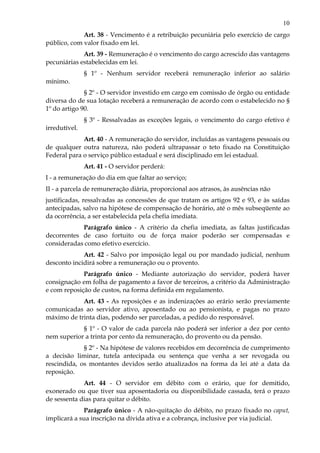10
Art. 38 - Vencimento é a retribuição pecuniária pelo exercício de cargo
público, com valor fixado em lei.
Art. 39 - Remuneração é o vencimento do cargo acrescido das vantagens
pecuniárias estabelecidas em lei.
§ 1º - Nenhum servidor receberá remuneração inferior ao salário
mínimo.
§ 2º - O servidor investido em cargo em comissão de órgão ou entidade
diversa do de sua lotação receberá a remuneração de acordo com o estabelecido no §
1º do artigo 90.
§ 3º - Ressalvadas as exceções legais, o vencimento do cargo efetivo é
irredutível.
Art. 40 - A remuneração do servidor, incluídas as vantagens pessoais ou
de qualquer outra natureza, não poderá ultrapassar o teto fixado na Constituição
Federal para o serviço público estadual e será disciplinado em lei estadual.
Art. 41 - O servidor perderá:
I - a remuneração do dia em que faltar ao serviço;
II - a parcela de remuneração diária, proporcional aos atrasos, às ausências não
justificadas, ressalvadas as concessões de que tratam os artigos 92 e 93, e às saídas
antecipadas, salvo na hipótese de compensação de horário, até o mês subseqüente ao
da ocorrência, a ser estabelecida pela chefia imediata.
Parágrafo único - A critério da chefia imediata, as faltas justificadas
decorrentes de caso fortuito ou de força maior poderão ser compensadas e
consideradas como efetivo exercício.
Art. 42 - Salvo por imposição legal ou por mandado judicial, nenhum
desconto incidirá sobre a remuneração ou o provento.
Parágrafo único - Mediante autorização do servidor, poderá haver
consignação em folha de pagamento a favor de terceiros, a critério da Administração
e com reposição de custos, na forma definida em regulamento.
Art. 43 - As reposições e as indenizações ao erário serão previamente
comunicadas ao servidor ativo, aposentado ou ao pensionista, e pagas no prazo
máximo de trinta dias, podendo ser parceladas, a pedido do responsável.
§ 1º - O valor de cada parcela não poderá ser inferior a dez por cento
nem superior a trinta por cento da remuneração, do provento ou da pensão.
§ 2º - Na hipótese de valores recebidos em decorrência de cumprimento
a decisão liminar, tutela antecipada ou sentença que venha a ser revogada ou
rescindida, os montantes devidos serão atualizados na forma da lei até a data da
reposição.
Art. 44 - O servidor em débito com o erário, que for demitido,
exonerado ou que tiver sua aposentadoria ou disponibilidade cassada, terá o prazo
de sessenta dias para quitar o débito.
Parágrafo único - A não-quitação do débito, no prazo fixado no caput,
implicará a sua inscrição na dívida ativa e a cobrança, inclusive por via judicial.
 