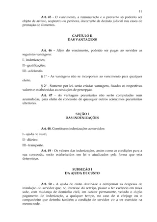11
Art. 45 - O vencimento, a remuneração e o provento só poderão ser
objeto de arresto, seqüestro ou penhora, decorrente de decisão judicial nos casos de
prestação de alimentos.
CAPÍTULO II
DAS VANTAGENS
Art. 46 - Além do vencimento, poderão ser pagas ao servidor as
seguintes vantagens:
I - indenizações;
II - gratificações;
III - adicionais.
§ 1º - As vantagens não se incorporam ao vencimento para qualquer
efeito.
§ 2º - Somente por lei, serão criadas vantagens, fixados os respectivos
valores e estabelecidas as condições de percepção.
Art. 47 - As vantagens pecuniárias não serão computadas nem
acumuladas, para efeito de concessão de quaisquer outros acréscimos pecuniários
ulteriores.
SEÇÃO I
DAS INDENIZAÇÕES
Art. 48. Constituem indenizações ao servidor:
I - ajuda de custo;
II - diárias;
III - transporte.
Art. 49 - Os valores das indenizações, assim como as condições para a
sua concessão, serão estabelecidos em lei e atualizados pela forma que esta
determinar.
SUBSEÇÃO I
DA AJUDA DE CUSTO
Art. 50 - A ajuda de custo destina-se a compensar as despesas de
instalação do servidor que, no interesse do serviço, passar a ter exercício em nova
sede, com mudança de domicílio civil, em caráter permanente, vedado o duplo
pagamento de indenização, a qualquer tempo, no caso de o cônjuge ou o
companheiro que detenha também a condição de servidor vir a ter exercício na
mesma sede.
 