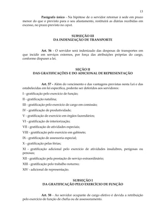 13
Parágrafo único - Na hipótese de o servidor retornar à sede em prazo
menor do que o previsto para o seu afastamento, restituirá as diárias recebidas em
excesso, no prazo previsto no caput.
SUBSEÇÃO III
DA INDENIZAÇÃO DE TRANSPORTE
Art. 56 - O servidor será indenizado das despesas de transportes em
que incidir em serviços externos, por força das atribuições próprias do cargo,
conforme dispuser a lei.
SEÇÃO II
DAS GRATIFICAÇÕES E DO ADICIONAL DE REPRESENTAÇÃO
Art. 57 - Além do vencimento e das vantagens previstas nesta Lei e das
estabelecidas em lei específica, poderão ser deferidos aos servidores:
I - gratificação pelo exercício de função;
II - gratificação natalina;
III - gratificação pelo exercício de cargo em comissão;
IV - gratificação de produtividade;
V - gratificação de exercício em órgãos fazendários;
VI - gratificação de interiorização;
VII - gratificação de atividades especiais;
VIII - gratificação pelo exercício em gabinete;
IX - gratificação de assessoria especial;
X - gratificação pelas férias;
XI - gratificação adicional pelo exercício de atividades insalubres, perigosas ou
penosas;
XII - gratificação pela prestação de serviço extraordinário;
XIII - gratificação pelo trabalho noturno;
XIV - adicional de representação.
SUBSEÇÃO I
DA GRATIFICAÇÃO PELO EXERCÍCIO DE FUNÇÃO
Art. 58 - Ao servidor ocupante de cargo efetivo é devida a retribuição
pelo exercício de função de chefia ou de assessoramento.
 