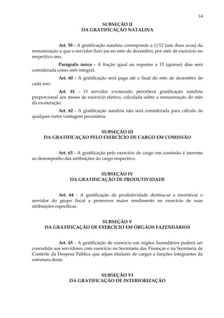 14
SUBSEÇÃO II
DA GRATIFICAÇÃO NATALINA
Art. 59 - A gratificação natalina corresponde a 1/12 (um doze avos) da
remuneração a que o servidor fizer jus no mês de dezembro, por mês de exercício no
respectivo ano.
Parágrafo único - A fração igual ou superior a 15 (quinze) dias será
considerada como mês integral.
Art. 60 - A gratificação será paga até o final do mês de dezembro de
cada ano.
Art. 61 - O servidor exonerado perceberá gratificação natalina
proporcional aos meses de exercício efetivo, calculada sobre a remuneração do mês
da exoneração.
Art. 62 - A gratificação natalina não será considerada para cálculo de
qualquer outra vantagem pecuniária.
SUBSEÇÃO III
DA GRATIFICAÇÃO PELO EXERCÍCIO DE CARGO EM COMISSÃO
Art. 63 - A gratificação pelo exercício de cargo em comissão é inerente
ao desempenho das atribuições do cargo respectivo.
SUBSEÇÃO IV
DA GRATIFICAÇÃO DE PRODUTIVIDADE
Art. 64 - A gratificação de produtividade destina-se a incentivar o
servidor do grupo fiscal a promover maior rendimento no exercício de suas
atribuições específicas.
SUBSEÇÃO V
DA GRATIFICAÇÃO DE EXERCÍCIO EM ÓRGÃOS FAZENDÁRIOS
Art. 65 - A gratificação de exercício em órgãos fazendários poderá ser
concedida aos servidores com exercício na Secretaria das Finanças e na Secretaria de
Controle da Despesa Pública que sejam titulares de cargos e funções integrantes da
estrutura desta.
SUBSEÇÃO VI
DA GRATIFICAÇÃO DE INTERIORIZAÇÃO
 