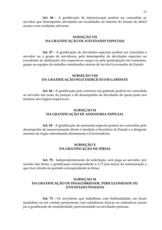 15
Art. 66 - A gratificação de interiorização poderá ser concedida ao
servidor que desempenhe atividades em localidades do interior do Estado de difícil
acesso e em condições adversas.
SUBSEÇÃO VII
DA GRATIFICAÇÃO DE ATIVIDADES ESPECIAIS
Art. 67 - A gratificação de atividades especiais poderá ser concedida a
servidor ou a grupo de servidores, pelo desempenho de atividades especiais ou
excedentes às atribuições dos respectivos cargos ou pela participação em comissões,
grupo ou equipes de trabalho constituídas através de ato do Governador do Estado.
SUBSEÇÃO VIII
DA GRATIFICAÇÃO PELO EXERCÍCIO EM GABINETE
Art. 68 - A gratificação pelo exercício em gabinete poderá ser concedida
ao servidor em razão da posição e do desempenho de atividades de apoio junto aos
titulares dos órgãos respectivos.
SUBSEÇÃO IX
DA GRATIFICAÇÃO DE ASSESSORIA ESPECIAL
Art. 69 - A gratificação de assessoria especial poderá ser concedida pelo
desempenho de assessoramento direto e imediato a Secretário de Estado e a dirigente
máximo de órgão subordinado diretamente à Governadoria.
SUBSEÇÃO X
DA GRATIFICAÇÃO DE FÉRIAS
Art. 70 - Independentemente de solicitação, será paga ao servidor, por
ocasião das férias, a gratificação correspondente a 1/3 (um terço) da remuneração a
que tiver direito no período correspondente às férias.
SUBSEÇÃO XI
DA GRATIFICAÇÃO DE INSALUBRIDADE, PERICULOSIDADE OU
ATIVIDADES PENOSAS
Art. 71 - Os servidores que trabalhem, com habitualidade, em locais
insalubres ou em contato permanente com substâncias tóxicas ou radioativas fazem
jus à gratificação de insalubridade, periculosidade ou atividades penosas.
 