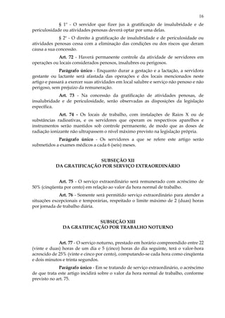 16
§ 1º - O servidor que fizer jus à gratificação de insalubridade e de
periculosidade ou atividades penosas deverá optar por uma delas.
§ 2º - O direito à gratificação de insalubridade e de periculosidade ou
atividades penosas cessa com a eliminação das condições ou dos riscos que deram
causa a sua concessão.
Art. 72 - Haverá permanente controle da atividade de servidores em
operações ou locais considerados penosos, insalubres ou perigosos.
Parágrafo único - Enquanto durar a gestação e a lactação, a servidora
gestante ou lactante será afastada das operações e dos locais mencionados neste
artigo e passará a exercer suas atividades em local salubre e serviço não penoso e não
perigoso, sem prejuízo da remuneração.
Art. 73 - Na concessão da gratificação de atividades penosas, de
insalubridade e de periculosidade, serão observadas as disposições da legislação
específica.
Art. 74 - Os locais de trabalho, com instalações de Raios X ou de
substâncias radioativas, e os servidores que operam os respectivos aparelhos e
instrumentos serão mantidos sob controle permanente, de modo que as doses de
radiação ionizante não ultrapassem o nível máximo previsto na legislação própria.
Parágrafo único - Os servidores a que se refere este artigo serão
submetidos a exames médicos a cada 6 (seis) meses.
SUBSEÇÃO XII
DA GRATIFICAÇÃO POR SERVIÇO EXTRAORDINÁRIO
Art. 75 - O serviço extraordinário será remunerado com acréscimo de
50% (cinqüenta por cento) em relação ao valor da hora normal de trabalho.
Art. 76 - Somente será permitido serviço extraordinário para atender a
situações excepcionais e temporárias, respeitado o limite máximo de 2 (duas) horas
por jornada de trabalho diária.
SUBSEÇÃO XIII
DA GRATIFICAÇÃO POR TRABALHO NOTURNO
Art. 77 - O serviço noturno, prestado em horário compreendido entre 22
(vinte e duas) horas de um dia e 5 (cinco) horas do dia seguinte, terá o valor-hora
acrescido de 25% (vinte e cinco por cento), computando-se cada hora como cinqüenta
e dois minutos e trinta segundos.
Parágrafo único - Em se tratando de serviço extraordinário, o acréscimo
de que trata este artigo incidirá sobre o valor da hora normal de trabalho, conforme
previsto no art. 75.
 