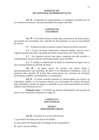 17
SUBSEÇÃO XIV
DO ADICIONAL DE REPRESENTAÇÃO
Art. 78 - O adicional de representação é a vantagem concedida por lei
em virtude da natureza e das peculiaridades dos cargos exercidos.
CAPÍTULO III
DAS FÉRIAS
Art. 79 - O servidor fará jus a trinta dias consecutivos de férias anuais,
que podem ser acumuladas, até o máximo de dois períodos, no caso de necessidade
do serviço.
§ 1º - O direito às férias se perfaz a cada 12 meses de efetivo exercício.
§ 2º - O gozo de férias, observado o interesse público, dar-se-á até o
vigésimo quarto mês após a aquisição do direito de que trata o § 1º deste artigo.
§ 3º - No vigésimo terceiro mês após a aquisição de cada período, a
Administração deverá conceder automaticamente o gozo de férias.
§ 4º - É vedada a compensação de faltas ou afastamentos legais com os
dias correspondentes ao período de férias.
Art. 80 - As férias anuais do servidor que opera, direta e
permanentemente, com aparelhos de Raios X ou substâncias radioativas, serão de
quarenta dias, gozadas 20 (vinte) dias consecutivos, por semestre de atividade
profissional, proibido o parcelamento e a acumulação.
Art. 81 - As férias somente poderão ser interrompidas por motivo de
calamidade pública ou de comoção interna, por necessidade do serviço declarada
pela autoridade máxima do órgão ou entidade ou por outra necessidade de serviço
público assim declarada em lei.
Parágrafo único - O restante do período interrompido será gozado de
uma só vez, observado o disposto no artigo 79.
CAPÍTULO IV
DAS LICENÇAS
SEÇÃO I
DISPOSIÇÕES GERAIS
Art. 82 - Conceder-se-á ao servidor licença:
I - por motivo de doença em pessoa da família;
II - por motivo de afastamento do cônjuge ou do companheiro;
III - para o serviço militar;
 
