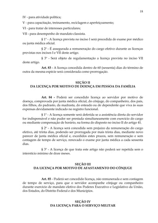 18
IV - para atividade política;
V - para capacitação, treinamento, reciclagem e aperfeiçoamento;
VI - para tratar de interesses particulares;
VII - para desempenho de mandato classista.
§ 1º - A licença prevista no inciso I será precedida de exame por médico
ou junta médica oficial.
§ 2º - É assegurada a remuneração do cargo efetivo durante as licenças
previstas nos incisos I e VII deste artigo.
§ 3º - Será objeto de regulamentação a licença prevista no inciso VII
deste artigo.
Art. 83 - A licença concedida dentro de 60 (sessenta) dias do término de
outra da mesma espécie será considerada como prorrogação.
SEÇÃO II
DA LICENÇA POR MOTIVO DE DOENÇA EM PESSOA DA FAMÍLIA
Art. 84 - Poderá ser concedido licença ao servidor por motivo de
doença, comprovada por junta médica oficial, do cônjuge, do companheiro, dos pais,
dos filhos, do padrasto, da madrasta, do enteado ou de dependente que viva às suas
expensas devidamente indicado no registro funcional.
§ 1º - A licença somente será deferida se a assistência direta do servidor
for indispensável e não puder ser prestada simultaneamente com exercício do cargo
ou mediante compensação de horário, na forma do disposto no inciso II do artigo 41.
§ 2º - A licença será concedida sem prejuízo da remuneração do cargo
efetivo, até trinta dias, podendo ser prorrogada por mais trinta dias, mediante novo
parecer de junta médica oficial e, excedidos estes prazos, sem remuneração e sem
contagem de tempo de serviço, renovado o exame por junta médica a cada sessenta
dias.
§ 3º - A licença de que trata este artigo não poderá ser repetida sem o
interstício mínimo de doze meses.
SEÇÃO III
DA LICENÇA POR MOTIVO DE AFASTAMENTO DO CÔNJUGE
Art. 85 - Poderá ser concedido licença, não remunerada e sem contagem
de tempo de serviço, para que o servidor acompanhe cônjuge ou companheiro
durante exercício de mandato eletivo dos Poderes Executivo e Legislativo da União,
dos Estados, do Distrito Federal e dos Municípios.
SEÇÃO IV
DA LICENÇA PARA O SERVIÇO MILITAR
 