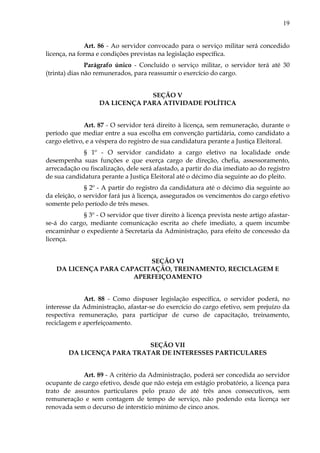 19
Art. 86 - Ao servidor convocado para o serviço militar será concedido
licença, na forma e condições previstas na legislação específica.
Parágrafo único - Concluído o serviço militar, o servidor terá até 30
(trinta) dias não remunerados, para reassumir o exercício do cargo.
SEÇÃO V
DA LICENÇA PARA ATIVIDADE POLÍTICA
Art. 87 - O servidor terá direito à licença, sem remuneração, durante o
período que mediar entre a sua escolha em convenção partidária, como candidato a
cargo eletivo, e a véspera do registro de sua candidatura perante a Justiça Eleitoral.
§ 1º - O servidor candidato a cargo eletivo na localidade onde
desempenha suas funções e que exerça cargo de direção, chefia, assessoramento,
arrecadação ou fiscalização, dele será afastado, a partir do dia imediato ao do registro
de sua candidatura perante a Justiça Eleitoral até o décimo dia seguinte ao do pleito.
§ 2º - A partir do registro da candidatura até o décimo dia seguinte ao
da eleição, o servidor fará jus à licença, assegurados os vencimentos do cargo efetivo
somente pelo período de três meses.
§ 3º - O servidor que tiver direito à licença prevista neste artigo afastar-
se-á do cargo, mediante comunicação escrita ao chefe imediato, a quem incumbe
encaminhar o expediente à Secretaria da Administração, para efeito de concessão da
licença.
SEÇÃO VI
DA LICENÇA PARA CAPACITAÇÃO, TREINAMENTO, RECICLAGEM E
APERFEIÇOAMENTO
Art. 88 - Como dispuser legislação específica, o servidor poderá, no
interesse da Administração, afastar-se do exercício do cargo efetivo, sem prejuízo da
respectiva remuneração, para participar de curso de capacitação, treinamento,
reciclagem e aperfeiçoamento.
SEÇÃO VII
DA LICENÇA PARA TRATAR DE INTERESSES PARTICULARES
Art. 89 - A critério da Administração, poderá ser concedida ao servidor
ocupante de cargo efetivo, desde que não esteja em estágio probatório, a licença para
trato de assuntos particulares pelo prazo de até três anos consecutivos, sem
remuneração e sem contagem de tempo de serviço, não podendo esta licença ser
renovada sem o decurso de interstício mínimo de cinco anos.
 