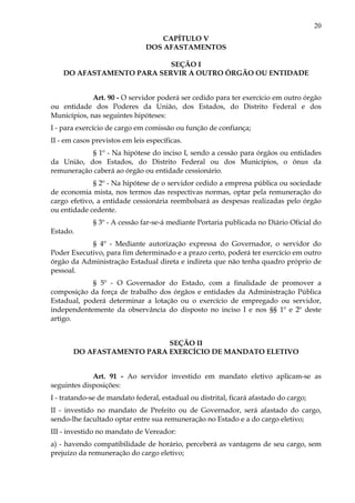 20
CAPÍTULO V
DOS AFASTAMENTOS
SEÇÃO I
DO AFASTAMENTO PARA SERVIR A OUTRO ÓRGÃO OU ENTIDADE
Art. 90 - O servidor poderá ser cedido para ter exercício em outro órgão
ou entidade dos Poderes da União, dos Estados, do Distrito Federal e dos
Municípios, nas seguintes hipóteses:
I - para exercício de cargo em comissão ou função de confiança;
II - em casos previstos em leis específicas.
§ 1º - Na hipótese do inciso I, sendo a cessão para órgãos ou entidades
da União, dos Estados, do Distrito Federal ou dos Municípios, o ônus da
remuneração caberá ao órgão ou entidade cessionário.
§ 2º - Na hipótese de o servidor cedido a empresa pública ou sociedade
de economia mista, nos termos das respectivas normas, optar pela remuneração do
cargo efetivo, a entidade cessionária reembolsará as despesas realizadas pelo órgão
ou entidade cedente.
§ 3º - A cessão far-se-á mediante Portaria publicada no Diário Oficial do
Estado.
§ 4º - Mediante autorização expressa do Governador, o servidor do
Poder Executivo, para fim determinado e a prazo certo, poderá ter exercício em outro
órgão da Administração Estadual direta e indireta que não tenha quadro próprio de
pessoal.
§ 5º - O Governador do Estado, com a finalidade de promover a
composição da força de trabalho dos órgãos e entidades da Administração Pública
Estadual, poderá determinar a lotação ou o exercício de empregado ou servidor,
independentemente da observância do disposto no inciso I e nos §§ 1º e 2º deste
artigo.
SEÇÃO II
DO AFASTAMENTO PARA EXERCÍCIO DE MANDATO ELETIVO
Art. 91 - Ao servidor investido em mandato eletivo aplicam-se as
seguintes disposições:
I - tratando-se de mandato federal, estadual ou distrital, ficará afastado do cargo;
II - investido no mandato de Prefeito ou de Governador, será afastado do cargo,
sendo-lhe facultado optar entre sua remuneração no Estado e a do cargo eletivo;
III - investido no mandato de Vereador:
a) - havendo compatibilidade de horário, perceberá as vantagens de seu cargo, sem
prejuízo da remuneração do cargo eletivo;
 
