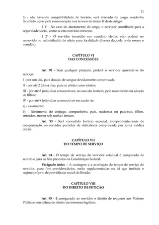 21
b) - não havendo compatibilidade de horário, será afastado do cargo, sendo-lhe
facultado optar pela remuneração, nos termos do inciso II deste artigo.
§ 1º - No caso de afastamento do cargo, o servidor contribuirá para a
seguridade social, como se em exercício estivesse.
§ 2º - O servidor investido em mandato eletivo não poderá ser
removido ou redistribuído de ofício para localidade diversa daquela onde exerce o
mandato.
CAPÍTULO VI
DAS CONCESSÕES
Art. 92 - Sem qualquer prejuízo, poderá o servidor ausentar-se do
serviço:
I - por um dia, para doação de sangue devidamente comprovada;
II - por até 2 (dois) dias, para se alistar como eleitor;
III - por até 8 (oito) dias consecutivos, no caso do homem, pelo nascimento ou adoção
de filhos;
IV - por até 8 (oito) dias consecutivos em razão de:
a) - casamento;
b) - falecimento do cônjuge, companheiro, pais, madrasta ou padrasto, filhos,
enteados, menor sob tutela e irmãos.
Art. 93 - Será concedido horário especial, independentemente de
compensação, ao servidor portador de deficiência comprovada por junta médica
oficial.
CAPÍTULO VII
DO TEMPO DE SERVIÇO
Art. 94 - O tempo de serviço do servidor estadual é computado de
acordo e para os fins previstos na Constituição Federal.
Parágrafo único – A contagem e a averbação do tempo de serviço do
servidor, para fins previdenciários, serão regulamentadas na lei que instituir o
regime próprio de previdência social do Estado.
CAPÍTULO VIII
DO DIREITO DE PETIÇÃO
Art. 95 - É assegurado ao servidor o direito de requerer aos Poderes
Públicos, em defesa de direito ou interesse legítimo.
 