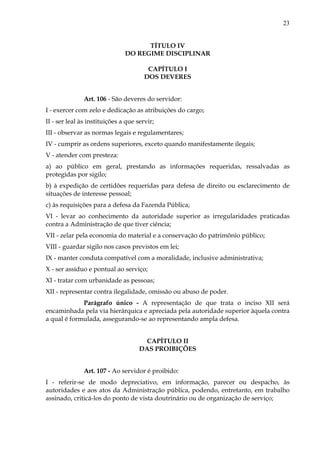 23
TÍTULO IV
DO REGIME DISCIPLINAR
CAPÍTULO I
DOS DEVERES
Art. 106 - São deveres do servidor:
I - exercer com zelo e dedicação as atribuições do cargo;
II - ser leal às instituições a que servir;
III - observar as normas legais e regulamentares;
IV - cumprir as ordens superiores, exceto quando manifestamente ilegais;
V - atender com presteza:
a) ao público em geral, prestando as informações requeridas, ressalvadas as
protegidas por sigilo;
b) à expedição de certidões requeridas para defesa de direito ou esclarecimento de
situações de interesse pessoal;
c) às requisições para a defesa da Fazenda Pública;
VI - levar ao conhecimento da autoridade superior as irregularidades praticadas
contra a Administração de que tiver ciência;
VII - zelar pela economia do material e a conservação do patrimônio público;
VIII - guardar sigilo nos casos previstos em lei;
IX - manter conduta compatível com a moralidade, inclusive administrativa;
X - ser assíduo e pontual ao serviço;
XI - tratar com urbanidade as pessoas;
XII - representar contra ilegalidade, omissão ou abuso de poder.
Parágrafo único - A representação de que trata o inciso XII será
encaminhada pela via hierárquica e apreciada pela autoridade superior àquela contra
a qual é formulada, assegurando-se ao representando ampla defesa.
CAPÍTULO II
DAS PROIBIÇÕES
Art. 107 - Ao servidor é proibido:
I - referir-se de modo depreciativo, em informação, parecer ou despacho, às
autoridades e aos atos da Administração pública, podendo, entretanto, em trabalho
assinado, criticá-los do ponto de vista doutrinário ou de organização de serviço;
 
