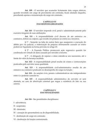 25
Art. 109 - O servidor que acumular licitamente dois cargos efetivos,
quando investido em cargo de provimento em comissão, ficará afastado daqueles,
percebendo apenas a remuneração do cargo em comissão.
CAPÍTULO IV
DAS RESPONSABILIDADES
Art. 110 - O servidor responde civil, penal e administrativamente pelo
exercício irregular de suas atribuições.
Art. 111 - A responsabilidade civil decorre de ato omissivo ou
comissivo, doloso ou culposo, que resulte em prejuízo ao erário ou a terceiros.
§ 1º - Somente na falta de outros bens que assegurem a execução do
débito por via judicial, a indenização de prejuízo dolosamente causado ao erário
poderá ser liquidada na forma prevista no artigo 43.
§ 2º - A Fazenda Pública promoverá ação regressiva quando for
condenada em virtude de dano causado por servidor a terceiro.
§ 3º - A obrigação de reparar o dano estende-se aos sucessores, até o
limite do valor da herança recebida.
Art. 112 - A responsabilidade penal resulta de crimes e contravenções
praticados pelo servidor nessa qualidade.
Art. 113 - A responsabilidade civil-administrativa resulta de ato
omissivo ou comissivo praticado no desempenho do cargo ou função.
Art. 114 - As sanções civis, penais e administrativas são independentes
entre si e poderão cumular-se.
Art. 115 - A responsabilidade administrativa do servidor só será
afastada, no caso de absolvição criminal que negue a existência do fato ou sua
autoria.
CAPÍTULO V
DAS PENALIDADES
Art. 116 - São penalidades disciplinares:
I - advertência;
II - suspensão;
III - demissão;
IV - cassação de aposentadoria ou de disponibilidade;
V - destituição de cargo em comissão;
VI - destituição de função comissionada.
 