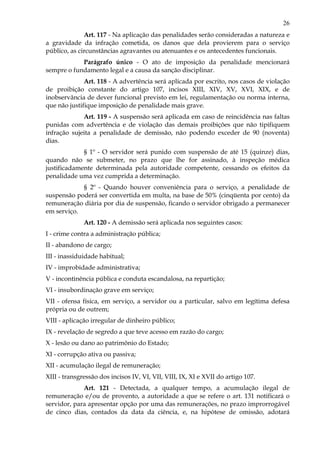 26
Art. 117 - Na aplicação das penalidades serão consideradas a natureza e
a gravidade da infração cometida, os danos que dela provierem para o serviço
público, as circunstâncias agravantes ou atenuantes e os antecedentes funcionais.
Parágrafo único - O ato de imposição da penalidade mencionará
sempre o fundamento legal e a causa da sanção disciplinar.
Art. 118 - A advertência será aplicada por escrito, nos casos de violação
de proibição constante do artigo 107, incisos XIII, XIV, XV, XVI, XIX, e de
inobservância de dever funcional previsto em lei, regulamentação ou norma interna,
que não justifique imposição de penalidade mais grave.
Art. 119 - A suspensão será aplicada em caso de reincidência nas faltas
punidas com advertência e de violação das demais proibições que não tipifiquem
infração sujeita a penalidade de demissão, não podendo exceder de 90 (noventa)
dias.
§ 1º - O servidor será punido com suspensão de até 15 (quinze) dias,
quando não se submeter, no prazo que lhe for assinado, à inspeção médica
justificadamente determinada pela autoridade competente, cessando os efeitos da
penalidade uma vez cumprida a determinação.
§ 2º - Quando houver conveniência para o serviço, a penalidade de
suspensão poderá ser convertida em multa, na base de 50% (cinqüenta por cento) da
remuneração diária por dia de suspensão, ficando o servidor obrigado a permanecer
em serviço.
Art. 120 - A demissão será aplicada nos seguintes casos:
I - crime contra a administração pública;
II - abandono de cargo;
III - inassiduidade habitual;
IV - improbidade administrativa;
V - incontinência pública e conduta escandalosa, na repartição;
VI - insubordinação grave em serviço;
VII - ofensa física, em serviço, a servidor ou a particular, salvo em legítima defesa
própria ou de outrem;
VIII - aplicação irregular de dinheiro público;
IX - revelação de segredo a que teve acesso em razão do cargo;
X - lesão ou dano ao patrimônio do Estado;
XI - corrupção ativa ou passiva;
XII - acumulação ilegal de remuneração;
XIII - transgressão dos incisos IV, VI, VII, VIII, IX, XI e XVII do artigo 107.
Art. 121 - Detectada, a qualquer tempo, a acumulação ilegal de
remuneração e/ou de provento, a autoridade a que se refere o art. 131 notificará o
servidor, para apresentar opção por uma das remunerações, no prazo improrrogável
de cinco dias, contados da data da ciência, e, na hipótese de omissão, adotará
 
