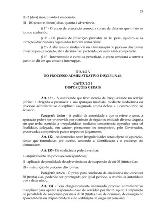 29
II - 2 (dois) anos, quanto à suspensão;
III - 180 (cento e oitenta) dias, quanto à advertência.
§ 1º - O prazo de prescrição começa a correr da data em que o fato se
tornou conhecido.
§ 2º - Os prazos de prescrição previstos na lei penal aplicam-se às
infrações disciplinares capituladas também como crime.
§ 3º - A abertura de sindicância ou a instauração de processo disciplinar
interrompe a prescrição, até a decisão final proferida por autoridade competente.
§ 4º - Interrompido o curso da prescrição, o prazo começará a correr a
partir do dia em que cessar a interrupção.
TÍTULO V
DO PROCESSO ADMINISTRATIVO DISCIPLINAR
CAPÍTULO I
DISPOSIÇÕES GERAIS
Art. 131 - A autoridade que tiver ciência de irregularidade no serviço
público é obrigada a promover a sua apuração imediata, mediante sindicância ou
processo administrativo disciplinar, assegurada ampla defesa e o contraditório ao
acusado.
Parágrafo único - A pedido da autoridade a que se refere o caput, a
apuração poderá ser promovida por comissão de órgão ou entidade diversa daquela
em que tenha ocorrido a irregularidade, mediante competência específica para tal
finalidade, delegada, em caráter permanente ou temporário, pelo Governador,
preservada a competência para o respectivo julgamento.
Art. 132 - As denúncias sobre irregularidades serão objeto de apuração,
desde que formuladas por escrito, contendo a identificação e o endereço do
denunciante.
Art. 133 - Da sindicância poderá resultar:
I - arquivamento do processo correspondente;
II - aplicação de penalidade de advertência ou de suspensão de até 30 (trinta) dias;
III - instauração de processo disciplinar.
Parágrafo único - O prazo para conclusão da sindicância não excederá
30 (trinta) dias, podendo ser prorrogado por igual período, a critério da autoridade
que a determinou.
Art. 134 - Será obrigatoriamente instaurado processo administrativo
disciplinar para apurar responsabilidade de servidor por ilícito sujeito à imposição
de penalidade de suspensão por mais de 30 (trinta) dias, de demissão, de cassação de
aposentadoria ou disponibilidade e de destituição de cargo em comissão.
 