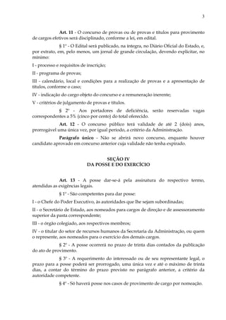 3
Art. 11 - O concurso de provas ou de provas e títulos para provimento
de cargos efetivos será disciplinado, conforme a lei, em edital.
§ 1º - O Edital será publicado, na íntegra, no Diário Oficial do Estado, e,
por extrato, em, pelo menos, um jornal de grande circulação, devendo explicitar, no
mínimo:
I - processo e requisitos de inscrição;
II - programa de provas;
III - calendário, local e condições para a realização de provas e a apresentação de
títulos, conforme o caso;
IV - indicação do cargo objeto do concurso e a remuneração inerente;
V - critérios de julgamento de provas e títulos.
§ 2º - Aos portadores de deficiência, serão reservadas vagas
correspondentes a 5% (cinco por cento) do total oferecido.
Art. 12 - O concurso público terá validade de até 2 (dois) anos,
prorrogável uma única vez, por igual período, a critério da Administração.
Parágrafo único - Não se abrirá novo concurso, enquanto houver
candidato aprovado em concurso anterior cuja validade não tenha expirado.
SEÇÃO IV
DA POSSE E DO EXERCÍCIO
Art. 13 - A posse dar-se-á pela assinatura do respectivo termo,
atendidas as exigências legais.
§ 1º - São competentes para dar posse:
I - o Chefe do Poder Executivo, às autoridades que lhe sejam subordinadas;
II - o Secretário de Estado, aos nomeados para cargos de direção e de assessoramento
superior da pasta correspondente;
III - o órgão colegiado, aos respectivos membros;
IV - o titular do setor de recursos humanos da Secretaria da Administração, ou quem
o represente, aos nomeados para o exercício dos demais cargos.
§ 2º - A posse ocorrerá no prazo de trinta dias contados da publicação
do ato de provimento.
§ 3º - A requerimento do interessado ou de seu representante legal, o
prazo para a posse poderá ser prorrogado, uma única vez e até o máximo de trinta
dias, a contar do término do prazo previsto no parágrafo anterior, a critério da
autoridade competente.
§ 4º - Só haverá posse nos casos de provimento de cargo por nomeação.
 