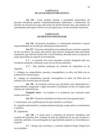 30
CAPÍTULO II
DO AFASTAMENTO PREVENTIVO
Art. 135 - Como medida cautelar, a autoridade instauradora do
processo disciplinar poderá, fundamentadamente, determinar o afastamento do
servidor do exercício do cargo, pelo prazo de até 60 (sessenta) dias, sem prejuízo da
remuneração, prorrogável uma só vez, por igual prazo, se não concluído o processo.
CAPÍTULO III
DO PROCESSO DISCIPLINAR
Art. 136 - O processo disciplinar é o instrumento destinado a apurar
responsabilidade de servidor por infração prevista nesta Lei.
Art. 137 - O processo disciplinar será conduzido por comissão composta
de três servidores, dos quais, pelo menos, dois estáveis, designados pela autoridade
competente, que indicará, dentre eles, o seu Presidente, devendo este ser ocupante de
cargo equivalente ou superior ao do indiciado.
§ 1º - A comissão terá como secretário servidor designado pelo seu
Presidente, podendo a indicação recair em um de seus membros.
§ 2º - Não poderão participar da comissão de sindicância ou de
inquérito:
I - cônjuges ou companheiros, parentes, consangüíneos ou afins, em linha reta ou
colateral, até o terceiro grau;
II - cônjuge ou companheiro, parente, consangüíneo ou afim, em linha reta ou
colateral, até o terceiro grau do acusado.
Art. 138 - A Comissão exercerá suas atividades com independência e
imparcialidade, assegurado o sigilo necessário à elucidação do fato ou exigido pelo
interesse da Administração.
Parágrafo único - As reuniões e as audiências das comissões terão
caráter reservado.
Art. 139 - O processo disciplinar se desenvolve nas seguintes fases:
I - instauração, com a publicação do ato que constituir a comissão;
II - inquérito administrativo, compreendendo instrução, ampla defesa e contraditório
e relatório;
III - julgamento.
Art. 140 - O prazo para a conclusão do processo disciplinar não
excederá 60 (sessenta) dias, contados da data de publicação do ato que constituir a
comissão, admitida a sua prorrogação por igual período, quando as circunstâncias o
exigirem.
§ 1º - Sempre que necessário, a comissão dedicará tempo integral aos
seus trabalhos.
 