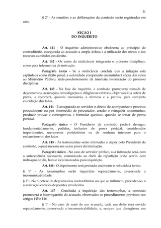 31
§ 2º - As reuniões e as deliberações da comissão serão registradas em
atas.
SEÇÃO I
DO INQUÉRITO
Art. 141 - O inquérito administrativo obedecerá ao princípio do
contraditório, assegurada ao acusado a ampla defesa e a utilização dos meios e dos
recursos admitidos em direito.
Art. 142 - Os autos da sindicância integrarão o processo disciplinar,
como peça informativa da instrução.
Parágrafo único - Se a sindicância concluir que a infração está
capitulada como ilícito penal, a autoridade competente encaminhará cópia dos autos
ao Ministério Público, inde-pendentemente da imediata instauração do processo
disciplinar.
Art. 143 - Na fase do inquérito, a comissão promoverá tomada de
depoimentos, acareações, investigações e diligências cabíveis, objetivando a coleta de
prova, e recorrerá, quando necessário, a técnicos e a peritos, para completa
elucidação dos fatos.
Art. 144 - É assegurado ao servidor o direito de acompanhar o processo
pessoalmente ou por intermédio de procurador, arrolar e reinquirir testemunhas,
produzir provas e contraprovas e formular quesitos, quando se tratar de prova
pericial.
Parágrafo único - O Presidente da comissão poderá denegar,
fundamentadamente, pedidos, inclusive de prova pericial, considerados
impertinentes, meramente protelatórios ou de nenhum interesse para o
esclarecimento dos fatos.
Art. 145 - As testemunhas serão intimadas a depor pelo Presidente da
comissão, o qual anexará aos autos prova da intimação.
Parágrafo único - No caso de servidor público, sua intimação será, com
a antecedência necessária, comunicada ao chefe da repartição onde servir, com
indicação de dia, hora e local marcados para inquirição.
Art. 146 - O depoimento será prestado oralmente e reduzido a termo.
§ 1º - As testemunhas serão inquiridas separadamente, preservada a
incomunicabilidade.
§ 2º - Na hipótese de depoimentos contraditórios ou que se infirmem, proceder-se- á
à acareação entre os depoentes envolvidos.
Art. 147 - Concluída a inquirição das testemunhas, a comissão
promoverá o interrogatório do acusado, observados os procedimentos previstos nos
artigos 145 e 146.
§ 1º - No caso de mais de um acusado, cada um deles será ouvido
separadamente, preservada a incomunicabilidade, e, sempre que divergirem, em
 