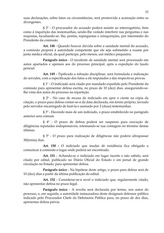 32
suas declarações, sobre fatos ou circunstâncias, será promovida a acareação entre os
divergentes.
§ 2º - O procurador do acusado poderá assistir ao interrogatório, bem
como à inquirição das testemunhas, sendo-lhe vedado interferir nas perguntas e nas
respostas, facultando-se- lhe, porém, reperguntas e reinquirições, por intermédio do
Presidente da comissão.
Art. 148 - Quando houver dúvida sobre a sanidade mental do acusado,
a comissão proporá à autoridade competente que ele seja submetido a exame por
junta médica oficial, da qual participe, pelo menos, um médico psiquiatra.
Parágrafo único - O incidente de sanidade mental será processado em
autos apartados e apensos aos do processo principal, após a expedição do laudo
pericial.
Art. 149 - Tipificada a infração disciplinar, será formulada a indiciação
do servidor, com a especificação dos fatos a ele imputados e das respectivas provas.
§ 1º - O indiciado será citado por mandado expedido pelo Presidente da
comissão para apresentar defesa escrita, no prazo de 10 (dez) dias, assegurando-se-
lhe vista dos autos do processo na repartição.
§ 2º - No caso de recusa do indiciado em apor o ciente na cópia da
citação, o prazo para defesa contar-se-á da data declarada, em termo próprio, lavrado
pelo servidor encarregado de fazê-la e assinado por 2 (duas) testemunhas.
§ 3º - Havendo mais de um indiciado, o prazo estabelecido no parágrafo
anterior será comum.
§ 4º - O prazo de defesa poderá ser suspenso para execução de
diligências reputadas indispensáveis, retomando-se sua contagem no término destas
últimas.
§ 5º - O prazo para realização de diligências não poderá ultrapassar
30(trinta) dias.
Art. 150 - O indiciado que mudar de residência fica obrigado a
comunicar à comissão o lugar onde poderá ser encontrado.
Art. 151 - Achando-se o indiciado em lugar incerto e não sabido, será
citado por edital, publicado no Diário Oficial do Estado e em jornal de grande
circulação no Estado, para apresentar defesa.
Parágrafo único - Na hipótese deste artigo, o prazo para defesa será de
10 (dez) dias a partir da última publicação do edital.
Art. 152 - Considerar-se-á revel o indiciado que, regularmente citado,
não apresentar defesa no prazo legal.
Parágrafo único - A revelia será declarada por termo, nos autos do
processo, e, em seguida, a autoridade instauradora deste designará defensor público
indicado pelo Procurador Chefe da Defensoria Pública para, no prazo de dez dias,
apresentar defesa prévia.
 