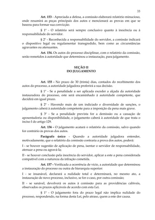 33
Art. 153 - Apreciada a defesa, a comissão elaborará relatório minucioso,
onde resumirá as peças principais dos autos e mencionará as provas em que se
baseou para formar sua convicção.
§ 1º - O relatório será sempre conclusivo quanto à inocência ou à
responsabilidade do servidor.
§ 2º - Reconhecida a responsabilidade do servidor, a comissão indicará
o dispositivo legal ou regulamentar transgredido, bem como as circunstâncias
agravantes ou atenuantes.
Art. 154. Os autos do processo disciplinar, com o relatório da comissão,
serão remetidos à autoridade que determinou a instauração, para julgamento.
SEÇÃO II
DO JULGAMENTO
Art. 155 - No prazo de 30 (trinta) dias, contados do recebimento dos
autos do processo, a autoridade julgadora proferirá a sua decisão.
§ 1º - Se a penalidade a ser aplicada exceder a alçada da autoridade
instauradora do processo, este será encaminhado à autoridade competente, que
decidirá em igual prazo.
§ 2º - Havendo mais de um indiciado e diversidade de sanções, o
julgamento caberá à autoridade competente para a imposição da pena mais grave.
§ 3º - Se a penalidade prevista for a demissão ou a cassação de
aposentadoria ou disponibilidade, o julgamento caberá à autoridade de que trata o
inciso I do artigo 129.
Art. 156 - O julgamento acatará o relatório da comissão, salvo quando
for contrário às provas dos autos.
Parágrafo único - Quando a autoridade julgadora entender,
motivadamente, que o relatório da comissão contraria a prova dos autos, poderá:
I - se houver sugestão de aplicação de pena, isentar o servidor de responsabilidade,
atenuar a pena ou agravá-la;
II - se houver conclusão pela inocência do servidor, aplicar a este a pena considerada
compatível com a natureza da infração cometida.
Art. 157 - Verificada a ocorrência de vício, a autoridade que determinou
a instauração do processo ou outra de hierarquia superior:
I - se insanável, declarará a nulidade total e determinará, no mesmo ato, a
instauração de novo processo, inclusive, se for o caso, por outra comissão;
II - se sanável, devolverá os autos à comissão para as providências cabíveis,
observados os prazos aplicáveis de acordo com esta Lei.
§ 1º - O julgamento fora do prazo legal não implica nulidade do
processo, respondendo, na forma desta Lei, pelo atraso, quem a este der causa.
 