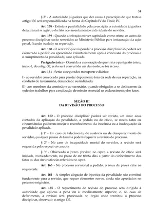 34
§ 2º - A autoridade julgadora que der causa à prescrição de que trata o
artigo 130 será responsabilizada na forma do Capítulo IV do Título IV.
Art. 158 - Extinta a punibilidade pela prescrição, a autoridade julgadora
determinará o registro do fato nos assentamentos individuais do servidor.
Art. 159 - Quando a infração estiver capitulada como crime, os autos do
processo disciplinar serão remetidos ao Ministério Público para instauração da ação
penal, ficando traslado na repartição.
Art. 160 - O servidor que responder a processo disciplinar só poderá ser
exonerado a pedido ou aposentado voluntariamente após a conclusão do processo e
o cumprimento da penalidade, caso aplicada.
Parágrafo único - Ocorrida a exoneração de que trata o parágrafo único,
inciso I, do artigo 32, o ato será convertido em demissão, se for o caso.
Art. 161 - Serão assegurados transporte e diárias:
I - ao servidor convocado para prestar depoimento fora da sede de sua repartição, na
condição de testemunha, denunciado ou indiciado;
II - aos membros da comissão e ao secretário, quando obrigados a se deslocarem da
sede dos trabalhos para a realização de missão essencial ao esclarecimento dos fatos.
SEÇÃO III
DA REVISÃO DO PROCESSO
Art. 162 - O processo disciplinar poderá ser revisto, até cinco anos
contados da aplicação da penalidade, a pedido ou de ofício, se novos fatos ou
circunstâncias puderem ensejar o reconhecimento da inocência ou a inadequação da
penalidade aplicada.
§ 1º - Em caso de falecimento, de ausência ou de desaparecimento do
servidor, qualquer pessoa da família poderá requerer a revisão do processo.
§ 2º - No caso de incapacidade mental do servidor, a revisão será
requerida pelo respectivo curador.
§ 3º - Observado o prazo previsto no caput, a revisão de ofício será
iniciada, motivadamente, no prazo de até trinta dias a partir do conhecimento dos
fatos ou das circunstâncias referidos no caput.
Art. 163 - No processo revisional a pedido, o ônus da prova cabe ao
requerente.
Art. 164 - A simples alegação de injustiça da penalidade não constitui
fundamento para a revisão, que requer elementos novos, ainda não apreciados no
processo originário.
Art. 165 - O requerimento de revisão do processo será dirigido à
autoridade que aplicou a pena ou à imediatamente superior, e, no caso de
deferimento, a revisão será processada no órgão onde tramitou o processo
disciplinar, observado o artigo 137.
 