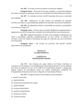 35
Art. 166 - A revisão correrá em apenso ao processo original.
Parágrafo único - Na inicial da revisão a pedido, o requerente pleiteará
dia, hora e local para a produção de provas e inquirição das testemunhas que arrolar.
Art. 167 - A comissão revisora terá 60 (sessenta) dias para a conclusão
dos trabalhos.
Art. 168 - Aplicam-se, no que couber, aos trabalhos da comissão
revisora as normas e os procedimentos próprios da comissão do processo disciplinar.
Art. 169 - O julgamento caberá à autoridade que aplicou a penalidade,
nos termos do artigo 129.
Parágrafo único - O prazo para eventuais diligências complementares e
julgamento será de 20 (vinte) dias, contados do recebimento dos autos do processo.
Art. 170 - Julgada procedente a revisão, será corrigida ou declarada sem
efeito a penalidade aplicada, restabelecendo-se, no que couber, os direitos do
servidor, exceto em relação à destituição de cargo em comissão, que será convertida
em exoneração.
Parágrafo único - Da revisão do processo não poderá resultar
agravamento de penalidade.
TÍTULO VI
DA PREVIDÊNCIA
CAPÍTULO I
DISPOSIÇÕES GERAIS
Art. 171 - Aos titulares de cargos efetivos do Estado, incluídas as
autarquias e as fundações, e aos estabilizados extraordinariamente no serviço público
por força do disposto no art. 19 do ADCT da Constituição Federal, é assegurado
regime próprio de previdência social, de caráter contributivo, mediante Lei
Complementar Estadual, observado o disposto na Constituição Federal.
Art. 172 - O regime próprio de previdência social atenderá:
I - quanto ao servidor:
a) - aposentadoria;
b) - licença para tratamento de saúde;
c) - salário-família;
d) - licença-maternidade.
II - quanto ao dependente:
a) - pensão por morte;
b) - auxílio-reclusão.
 