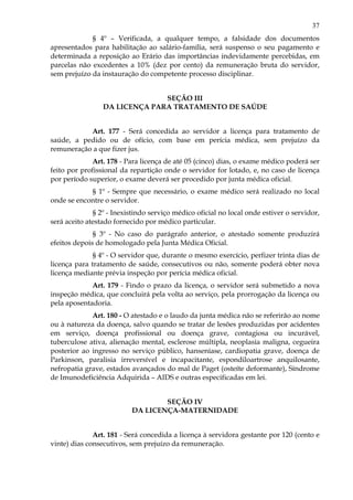 37
§ 4º – Verificada, a qualquer tempo, a falsidade dos documentos
apresentados para habilitação ao salário-família, será suspenso o seu pagamento e
determinada a reposição ao Erário das importâncias indevidamente percebidas, em
parcelas não excedentes a 10% (dez por cento) da remuneração bruta do servidor,
sem prejuízo da instauração do competente processo disciplinar.
SEÇÃO III
DA LICENÇA PARA TRATAMENTO DE SAÚDE
Art. 177 - Será concedida ao servidor a licença para tratamento de
saúde, a pedido ou de ofício, com base em perícia médica, sem prejuízo da
remuneração a que fizer jus.
Art. 178 - Para licença de até 05 (cinco) dias, o exame médico poderá ser
feito por profissional da repartição onde o servidor for lotado, e, no caso de licença
por período superior, o exame deverá ser procedido por junta médica oficial.
§ 1º - Sempre que necessário, o exame médico será realizado no local
onde se encontre o servidor.
§ 2º - Inexistindo serviço médico oficial no local onde estiver o servidor,
será aceito atestado fornecido por médico particular.
§ 3º - No caso do parágrafo anterior, o atestado somente produzirá
efeitos depois de homologado pela Junta Médica Oficial.
§ 4º - O servidor que, durante o mesmo exercício, perfizer trinta dias de
licença para tratamento de saúde, consecutivos ou não, somente poderá obter nova
licença mediante prévia inspeção por perícia médica oficial.
Art. 179 - Findo o prazo da licença, o servidor será submetido a nova
inspeção médica, que concluirá pela volta ao serviço, pela prorrogação da licença ou
pela aposentadoria.
Art. 180 - O atestado e o laudo da junta médica não se referirão ao nome
ou à natureza da doença, salvo quando se tratar de lesões produzidas por acidentes
em serviço, doença profissional ou doença grave, contagiosa ou incurável,
tuberculose ativa, alienação mental, esclerose múltipla, neoplasia maligna, cegueira
posterior ao ingresso no serviço público, hanseníase, cardiopatia grave, doença de
Parkinson, paralisia irreversível e incapacitante, espondiloartrose anquilosante,
nefropatia grave, estados avançados do mal de Paget (osteíte deformante), Síndrome
de Imunodeficiência Adquirida – AIDS e outras especificadas em lei.
SEÇÃO IV
DA LICENÇA-MATERNIDADE
Art. 181 - Será concedida a licença à servidora gestante por 120 (cento e
vinte) dias consecutivos, sem prejuízo da remuneração.
 