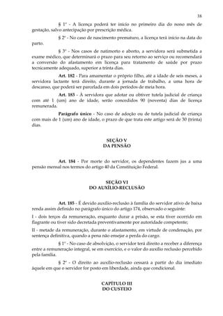 38
§ 1º - A licença poderá ter início no primeiro dia do nono mês de
gestação, salvo antecipação por prescrição médica.
§ 2º - No caso de nascimento prematuro, a licença terá início na data do
parto.
§ 3º - Nos casos de natimorto e aborto, a servidora será submetida a
exame médico, que determinará o prazo para seu retorno ao serviço ou recomendará
a conversão do afastamento em licença para tratamento de saúde por prazo
tecnicamente adequado, superior a trinta dias.
Art. 182 - Para amamentar o próprio filho, até a idade de seis meses, a
servidora lactante terá direito, durante a jornada de trabalho, a uma hora de
descanso, que poderá ser parcelada em dois períodos de meia hora.
Art. 183 - À servidora que adotar ou obtiver tutela judicial de criança
com até 1 (um) ano de idade, serão concedidos 90 (noventa) dias de licença
remunerada.
Parágrafo único - No caso de adoção ou de tutela judicial de criança
com mais de 1 (um) ano de idade, o prazo de que trata este artigo será de 30 (trinta)
dias.
SEÇÃO V
DA PENSÃO
Art. 184 - Por morte do servidor, os dependentes fazem jus a uma
pensão mensal nos termos do artigo 40 da Constituição Federal.
SEÇÃO VI
DO AUXÍLIO-RECLUSÃO
Art. 185 - É devido auxílio-reclusão à família do servidor ativo de baixa
renda assim definido no parágrafo único do artigo 174, observado o seguinte:
I - dois terços da remuneração, enquanto durar a prisão, se esta tiver ocorrido em
flagrante ou tiver sido decretada preventivamente por autoridade competente;
II - metade da remuneração, durante o afastamento, em virtude de condenação, por
sentença definitiva, quando a pena não ensejar a perda do cargo.
§ 1º - No caso de absolvição, o servidor terá direito a receber a diferença
entre a remuneração integral, se em exercício, e o valor do auxílio reclusão percebido
pela família.
§ 2º - O direito ao auxílio-reclusão cessará a partir do dia imediato
àquele em que o servidor for posto em liberdade, ainda que condicional.
CAPÍTULO III
DO CUSTEIO
 