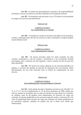 39
Art. 186 - O custeio das aposentadorias e pensões é de responsabilidade
do Estado e de seus servidores nos termos definidos na Constituição Federal.
Art. 187 - Os benefícios não previstos no art. 172 desta Lei não poderão
ser pagos com recursos previdenciários.
TITULO VII
CAPÍTULO ÚNICO
DA ASSISTÊNCIA À SAÚDE
Art. 188 - A assistência à saúde do servidor será objeto de lei específica,
vedada a utilização para este fim de recursos ou bens vinculados ao regime próprio
de previdência social.
TÍTULO VIII
CAPÍTULO ÚNICO
DAS DISPOSIÇÕES GERAIS
Art. 189 - Os prazos previstos nesta Lei serão contados em dias
corridos, excluindo-se o dia do começo e incluindo-se o do vencimento, ficando
prorrogado, para o primeiro dia útil seguinte, o prazo vencido em dia em que não
haja expediente.
Art. 190 - Por motivo de crença religiosa ou de convicção filosófica ou
política, o servidor não poderá ser privado de quaisquer dos seus direitos, sofrer
discriminação em sua vida funcional nem se eximir do cumprimento de seus
deveres.
TÍTULO IX
CAPÍTULO ÚNICO
DAS DISPOSIÇÕES TRANSITÓRIAS E FINAIS
Art. 191 - Terão direito de obter o benefício previsto no art. 154, §§ 1º, 2º,
3º, 4º, 5º e 6º, da Lei Complementar nº. 39, de 26 de dezembro de 1985, extinto por
esta Lei, apenas os servidores que, na data da entrada em vigor desta Lei, contarem,
no mínimo, mais de 04 (quatro) anos ininterruptos de exercício de cargo em
comissão, de função gratificada ou de assessoria especial, sendo o acréscimo de ¼ do
valor da gratificação pelo exercício do cargo em comissão, de função gratificada ou
de assessoria especial, contados do quinto ano até o oitavo ano, desde que
ininterruptos.
 