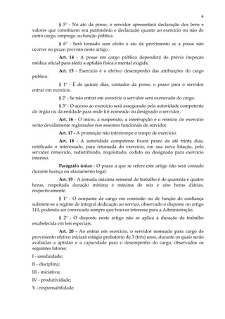 4
§ 5º - No ato da posse, o servidor apresentará declaração dos bens e
valores que constituem seu patrimônio e declaração quanto ao exercício ou não de
outro cargo, emprego ou função pública.
§ 6º - Será tornado sem efeito o ato de provimento se a posse não
ocorrer no prazo previsto neste artigo.
Art. 14 - A posse em cargo público dependerá de prévia inspeção
médica oficial para aferir a aptidão física e mental exigida.
Art. 15 - Exercício é o efetivo desempenho das atribuições do cargo
público.
§ 1º - É de quinze dias, contados da posse, o prazo para o servidor
entrar em exercício.
§ 2º - Se não entrar em exercício o servidor será exonerado do cargo.
§ 3º - O acesso ao exercício será assegurado pela autoridade competente
do órgão ou da entidade para onde for nomeado ou designado o servidor.
Art. 16 - O início, a suspensão, a interrupção e o reinício do exercício
serão devidamente registrados nos assentos funcionais do servidor.
Art. 17 - A promoção não interrompe o tempo de exercício.
Art. 18 - A autoridade competente fixará prazo de até trinta dias,
notificado o interessado, para retomada do exercício, em sua nova lotação, pelo
servidor removido, redistribuído, requisitado, cedido ou designado para exercício
interino.
Parágrafo único - O prazo a que se refere este artigo não será contado
durante licença ou afastamento legal.
Art. 19 - A jornada máxima semanal de trabalho é de quarenta e quatro
horas, respeitada duração mínima e máxima de seis e oito horas diárias,
respectivamente.
§ 1º - O ocupante de cargo em comissão ou de função de confiança
submete-se a regime de integral dedicação ao serviço, observado o disposto no artigo
110, podendo ser convocado sempre que houver interesse para a Administração.
§ 2º - O disposto neste artigo não se aplica à duração de trabalho
estabelecida em leis especiais.
Art. 20 - Ao entrar em exercício, o servidor nomeado para cargo de
provimento efetivo iniciará estágio probatório de 3 (três) anos, durante os quais serão
avaliadas a aptidão e a capacidade para o desempenho do cargo, observados os
seguintes fatores:
I - assiduidade;
II - disciplina;
III - iniciativa;
IV - produtividade;
V - responsabilidade.
 